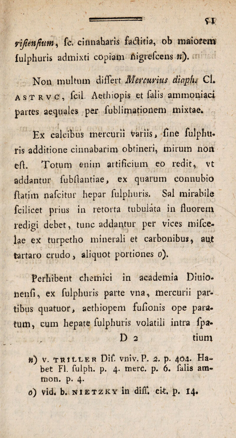 ... u rijtenfium, fc. cinnabaris faditia, ob maiorem fulphuns admixti copiam fiigrefccns w). Non multom differt Mercurius diapfu CL A s t R v c , fcil Aethiopis et falis ammoniaci partes aequales per fublimationem mixtae* Ex calcibus mercurii variis, fine fulpliti* ris additione cinnabarim obtineri, mirum non efi. Totum enim artificium eo redit, vt addantur fubflantiae, ex quarum connubio fiatim nafcitur hepar fulphuris* Sal mirabile fcilicet prius in retorta tubulata in fluorem redigi debet, tunc addantur per vices mifce- lae ex turpetho minerali et carbonibus, atljt tartaro crudo, aliquot portiones o)* Perhibent chemici in academia Diuio- nenfi, ex fulphuris parte vna, mercurii par* tibus quatuor, aethiopem fuflonis ope para¬ tum, cum hepate fulphuris volatili intra fpa- D 2 tium ti) v. TiuttER Oif. vniv.P. a. p. 404* Ha¬ bet FI. fulph. p. 4. tnerd. p. 6. falis am¬ nion. p. 4. 6) vid. b. NiEt^KY in diff. ck. p. 14*