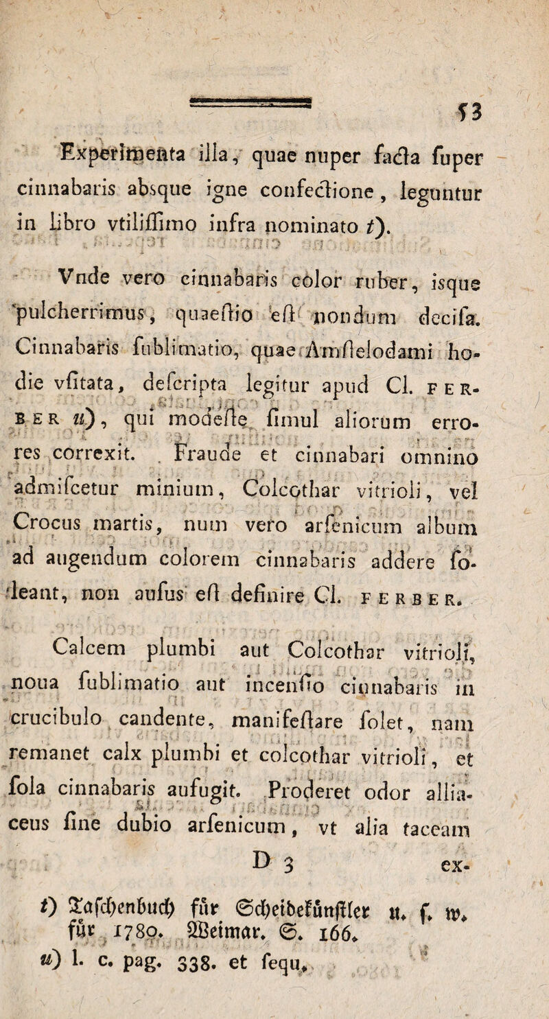 Experhnenta illa, quae nuper fadla fuper cinnabaris absque igne confectione , leguntur in libro vtiiilfimo infra nominato t\ '■ :;:n i '70 b J Vnde vero cinnabaris eoior ruber, isque pulcherrimus, quaeftio ed nondum decifa. Cinnabaris fublimatio, quae Amfielodami ho¬ die vfitata, defcripta legitur apud Cl. fer. b er iC), qui modeiie fimul aliorum erro- v ’' i . . • j; r • . ? v— res correxit. . Fraude et cinnabari omnino admifcetur minium, Colcothar vitrioli, vel Crocus inartis, num vero arfenicum album ad augendum colorem cinnabaris addere fo- ‘leant, non aufus: eft definire Cl. ferber. Calcem plumbi aut Colcothar vitrioli, noua fublimatio aut incentio cinnabaris in crucibulo candente, manifefiare folet, nam , ; •  : . : , , , ‘ , , ' ; ■ ■ ’ . -- - i! remanet calx plumbi et colcothar vitrioli, et fola cinnabaris aufugit. Proderet odor allia- ' •' ! i. • . > J ceus line dubio arfenicum, vt alia taceam D 3 ex- 0 £afd)enfcud) fur <3d)etbefunfHer tu f \v, fur 1780. 2Betmar. 6. 166.