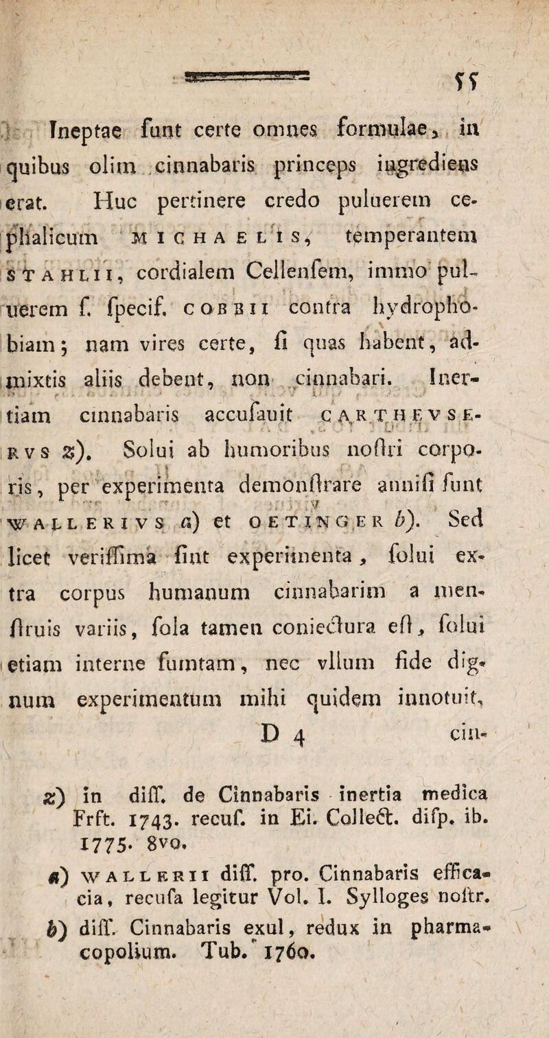 Ineptae funt certe omnes formulae > in quibus olimt cinnabaris princeps ingrediens erat. Huc pertinere credo puluerem ce* ' 1 ^ r phalicum micha e l is, temperantem $ tr a h l 11, cordialem Cellenfem, mimo puE nerem f. fpecif. cqbbii contra hydropho¬ biam; nam vires certe, fi quas habent, ad¬ mixtis aliis debent, non cinnabari. Iner¬ tiam cinnabaris accufauit c ar.t hevs.e- i ; L>' : rvs %). Solui ab humoribus nofiri corpo¬ ris , per experimenta demonfirare annifi funt WAHERivs a) et oetinger b). Sed licet veriffima fint experimenta, folui ex* tra corpus humanum cinnabarim a men- fimis variis, fola tamen conieclura efl, folui etiam interne fumtam, nec vllum fide dig¬ num experimentum mihi quidem innotuit, D 4 cin- as) in difl*. de Cinnabaris inertia medica Frft. 1743. recuf. in Ei. Ccdlefr. difp* ib. 1775. 8vo. d) wall eri 1 diff. pro. Cinnabaris effica¬ cia, recufa legitur Vol. I. Sylloges noltr. h) diff. Cinnabaris exui, redux in pharma- copolium. Tub/ 1760.