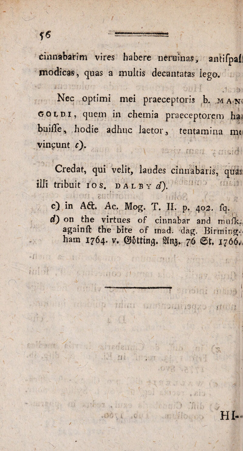 cinnabarim vires habere neruinas, antifpaf.' modicas, quas a multis decantatas lego. - - is Nec optimi mei praeceptoris b. man- GOldi, quem in chemia praeceptorem ha buiffe, hodie adhuc laetor, tentamina tm vincunt c). Credat, qui velit, laudes cinnabaris, quai; illi tribuit ios. dalby d). ■ ' ■ > % •* f ' • ■ *• r 5 V Ci- • : f , ; / . V c) in Aft. Ac. Mog. T. II. p. 403. fq. d) on the virtues of cinnabar and mufk, againft the bite of mad. dag, Birming-