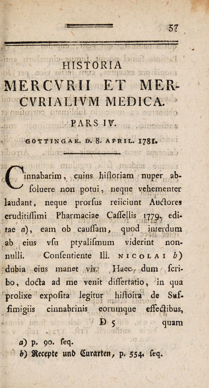 HISTORIA ' •< : ■ ■ MERCVRII ET MER- CVRIALIVM MEDICA. iri PARS IV. „ - * - T GOTTINGAE. D, 8- APRIL. 1781* innabarim, cuius hifloriam nuper ab- foluere non potui, neque vehementer laudant, neque prorfus reiiciunt Audores eruditillimi Pharmacia© Caflellis 1779-. edi- ■ - • iif# •’ tae n), eam ob cauffam, quod interdum • ' X\ 4 4 J •- * ab eius vfu ptyalifmum viderint non¬ nulli. Confentiente Ili. nicolai b) dubia eius manet vis. Haec, dum feri- bo, doda ad me venit difTertatio, in qua prolixe expofita legitur hirtoira de Saf- fimigiis cinnabrinis eoruinque effedibus, D 5 quam « * ... a) p. 90. feq. b) decepte mb €urarten, p. 554« feq*