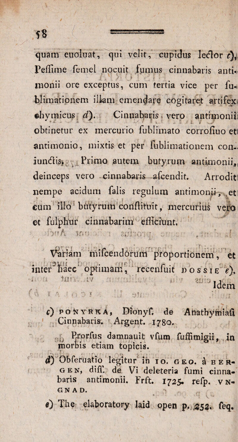 quam euoiuat, qui velit, cupidus lecfior e),i Peffime femei nocuit fumus cinnabaris anti- • - j ■ . f naonii ore exceptus, cum tertia vice per fu- blimationem illam emendare cogitaret artifex chymicus d). Cinnabaris vero antimonii obtinetur ex mercurio fublimato corrofiuo et: antimonio, mixtis et per fublimationem con- iundis> Primo autem butyrum antimonii,, deinceps vero cinnabaris afcendit. Arrodit: nempe acidum falis regulum antimonii, et: cum illo butyrum conftituit, mercurius vero et fulphur cinnabarim efficiunt, ■::>?*A ir»u * \ : r.»:r*v ■ . ’ J Vanam mifcendorum proportionem, et inter naec optimam, recenfuit v ossi e e). Idem mn. ’ tv / f) ponthkA, Dionyf. de Anathymiail Cinnabaris, ! Argent. 17B0. . Erprfus damnauifc vfum fufBmigii, in morbis etiam topicis. d) Obferuatio legitur ih 10. geo. a b e r- gen, diff. de Vi deleteria fumi cinna¬ baris antimonii. Frft. 1725. refp, vn- GNAD. <0 The ekboratory laid open p. 352. feq.