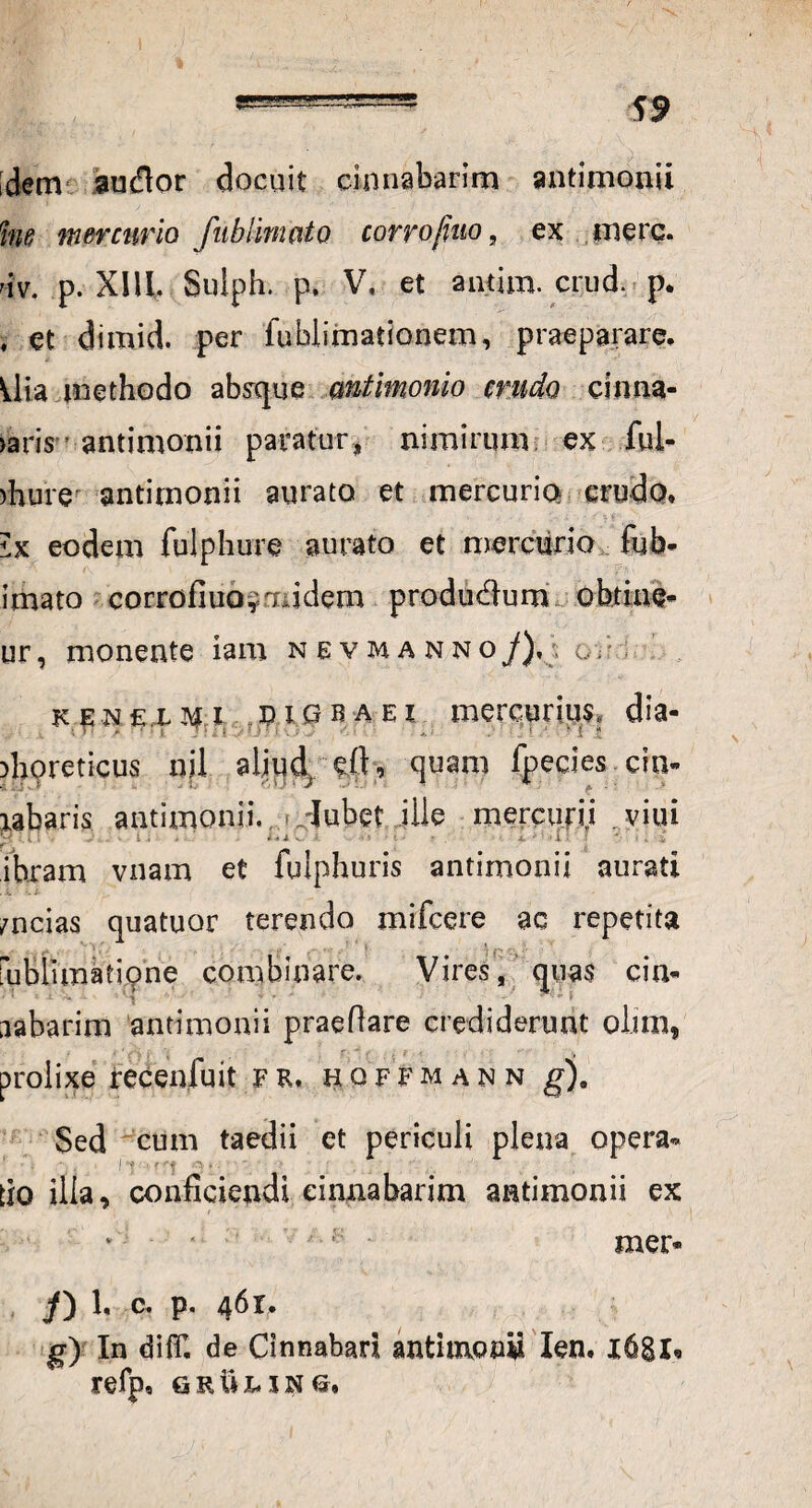 \9 dem audor docuit cinnabarim antimonii hie mercurio fiibiinmto corrofiuo, ex mere, uv. p. XIU, Sulph. p. V, et antim. crud. p. i et dimid. per fublimationem, praeparare. Uia methodo absque mtimonio crudo cinna- >aris antimonii paratur, nimirum ex .fui* )hure antimonii aurato et mercurio crudo* 1% eodem fuiphure aurato et mercurio fub- imato corrofiuo quidem produdum obtine* ur, monente iam n e v m a n n o J), g . k.emxm i dior a ei mercurius, dia- t T* * * 5 7 ? ; ■ : . . ■' i * • ■ * { i* )horeticus nil aljqd, eft, quam fpecies cin- iabaris antimonii. -Jubet ille mercufj.i viui y v i . , niv -i • • • p •. * 11 > ; , i ihram vnam et fulphuris antimonii aurati . i. .; /ncias quatuor terendo mifcere ac repetita . f». 1 . ; ‘ 7 f- ' ■ ' rublimatione combinare. Vires, quas cin- aabarim antimonii praeflare crediderunt oiim, prolixe recenfuit FR, hoffmann g). Sed cum taedii et periculi plena opera- do illa, confidendi cinnabarim antimonii ex mer- J) 1, c, p. 46 r. g) In difil de Cinnabari antimonii Ien. 1681, refp* g r ii 1* 1 n o.