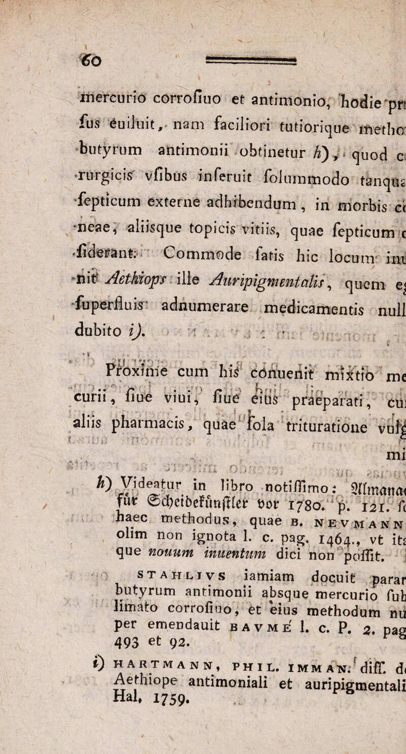 mercurio corrofluo et antimonio, hodie pr* fus euiluit, nam faciliori futiorique metho butyrum antimonii obtinetur K), quod c rurgicis vfibus inferuit folummodo tanqus feptlcum externe adhibendum, in morbis ci 'neaei aliisque topicis vitiis, quae fepticum c *iiderant: Commode fatis hic locum ini nit; Aethiops ille Auripigmentalis, quem e< fu perfluis adnumerare medicamentis null dubito i). Proxime cum his cOnuenit mixtio me ) '' r' /%X ' ‘‘ , \ ‘ < '' ' : • curii, nue viui, fiue ems praeparati, cui aliis pharmacis, quae fola trituratione volj! mi h) Videatur in libro notiflimo: 2hmanfl( fur ©d)ctbeftmft(et eor 1780. p. 121. f( haec methodus, quae b. nevmann olim non ignota 1. c. pag. 1464., vt itj que notium inuentum dici non poflit. stahlivs lamiam docuit parar butyrum antimonii absque mercurio fub limato corrofiuo, et eius methodum nu per emendauit bavme 1. c. P. 2. nas 493 et 92. P 8 ») HARTMANN, PHU, IMMAN.'diff. d( Aethiope antimoniali et auripiementali Hal, 1759.