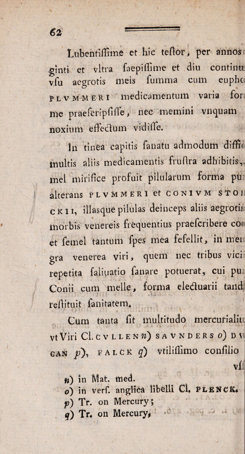 Lubefttiffime et hic teftor> per annos; ginti et vitra faepiflime et diu continu vfu aegrotis meis funima cum euphc 3P l v M M E r i medicamentum varia for: me praefcripfifie * nec memini vnquam noxium effectum vidiffe. In tinea capitis faiiatu admodum difff inultis aliis medicamentis fruftra adhibitis, mei mirifice profuit pilularum forma pii alterans plvmmeri et conivm stoi CKii, illasque pilulas deinceps aliis aegroth morbis venereis frequentius praefcribere cor et temel tantum fpes mea fefellit> in mei gra Venerea viti > quem nec tribus vici repetita faliuatio fanare potuerat, cui pu Conii cum meile, forma eleduarii taiid, ... *' ’ ■ j: '<[ i r ■ .■ refiituit fanitatem* Cum tanta fit multitudo mercurialit vtViri CLcvllenm) savnders o) can /), e alor q) vtiliflimo confilio vfi #i) in Mat. ttted. o) in verf. anglica libelli Ci» ELE^CIC* P) Tr. on Mercury; j) Tr. on Mercury,