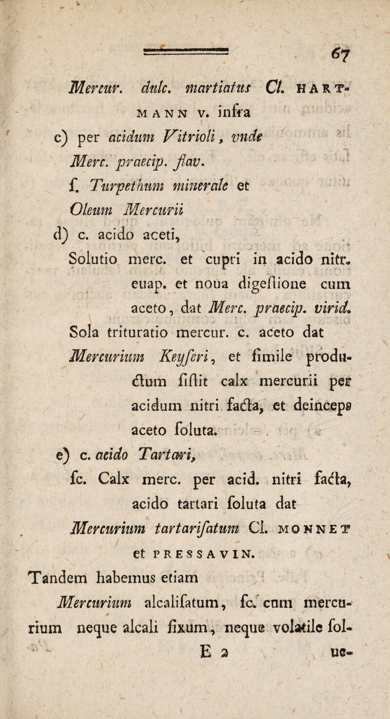 Mercur. dtdc. martiatus Ct. hart- m a n n v. infra c) per acidum Vitrioli, vnds •'b Mere. praecijj. flav. f. Turpethm minerale et Oleum Mercurii d) c. acido aceti* Solutio mere, et cupri in acido nitr* euap. et noua digefiione cum aceto, dat Mere, praecip. viricL Sola trituratio mercur. c. aceto dat Mercurium Keyferi, et fimile produ- dum fidit calx mercurii per acidum nitri fada, et deinceps aceto foluta. e) c. acido Tartari, fc. Calx mere, per acid. nitri fada, acido tarlari foluta dat Mercurium tartarifatum CL monnet et PRESSAVIN. Tandem habemus etiam Mercurium alcalifatum, fc. cmn mercu¬ rium neque alcali fixum, neque volatile fol- E 2 \ / ue-