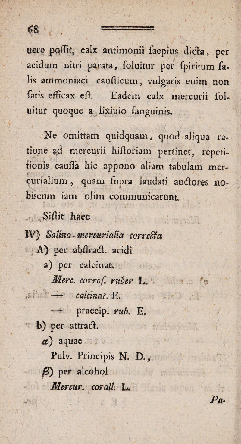 nere poffit, calx antimonii faepius dicta, per acidum nitri parata, foluitur per fpiritum fa¬ lis ammoniaci caudicum, vulgaris enim non fatis efficax ed. Eadem calx mercurii fol¬ uitur quoque a lixiuio fanguinis. Ne omittam quidquam, quod aliqua ra¬ tione ad mercurii hidoriam pertinet, repeti¬ tionis cauffa hic appono aliam tabulam mer- curialium , quam fupra laudati audores no- biscum iam olim communicartmt JM ’ J 1 V ' 1 ' Sidit; haec IV) Salino - mercurialia correfifa A) per abdradL acidi a) per calcinat. Mere, corrojl ruber L. 5: - — calcinat. E. — praecip. rub. E. b) per attrad. a) aquae Pulv. Principis N. D„, /3) per alcohol Mercur. corall. L. a Pa.