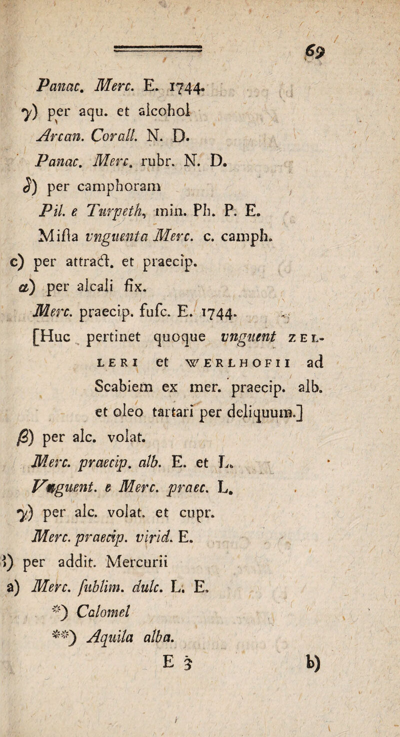 Vanae. Mere. E. 1744. y) per aqu. et aicohol Anan. CoralL N. D. Vanae. Mere. rubr. N. D. per camphoram Vil. e Turpeth, inin. Pii. P. E. Mifla unguenta Mere. e. camph. e) per attrad. et praecip. a) per alcaii fix. Mere, praecip. fufe. E. 1744. [Huc pertinet quoque unguent z e l- L E R I et WERLHOFII ad Scabiem ex mer. praecip. alb. et oleo tartari per deliquum.] /3) per alc. volat. Mere, praecip. alb. E. et L* ■ Vqguent. e Mere, praec. L# y) per alc. volat et cupr. Mere, praecip. virid. E. ) per addit. Mercurii a) Mere, fublim. dulc. L. E. Calcanei Aquila alba. E 3 h)