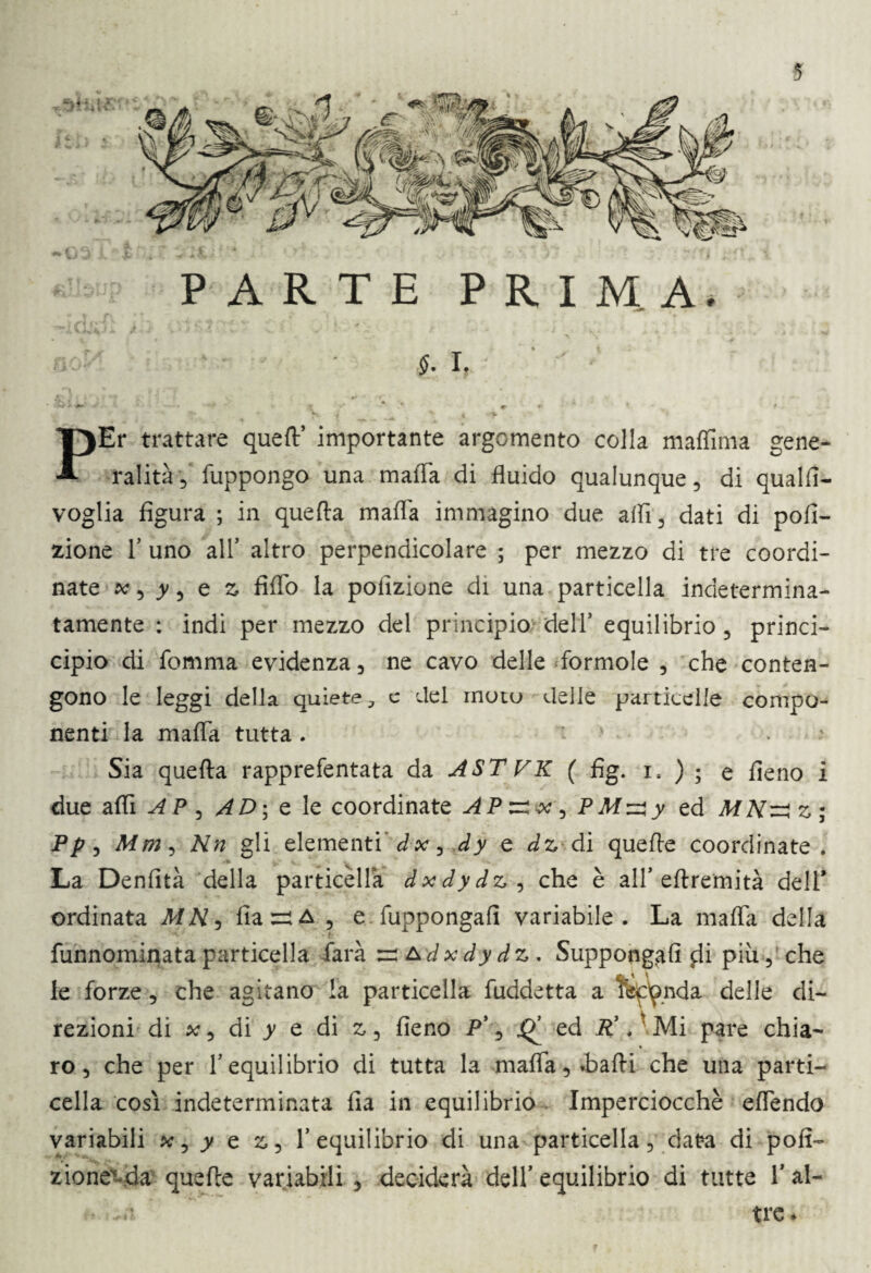 PARTE PRIMA. • • ■ 1. - Q1 *- PEr trattare quell’ importante argomento colla maffima gene¬ ralità 5 fuppongo una malia di fluido qualunque, di quali!- voglia figura ; in quella mafia immagino due affi, dati di poli¬ ziotte T uno all5 altro perpendicolare ; per mezzo di tre coordi¬ nate * 5 y, e z fiflo la poiìzione di una particella indetermina¬ tamente : indi per mezzo del principio dell5 equilibrio , princi- cipio di fomma evidenza , ne cavo delle lormole , che conten¬ gono le leggi della quiete,, c del moto delle particelle compo¬ nenti la mafia tutta . . Sia quella rapprefentata da ASTVK ( fìg. l ) ; e fieno i due affi AP , AD\ e le coordinate AP^x , P Mzzy ed z ; P/7, Mm, Nn gli elementi dx , dy e dz di quelle coordinate. La Denfità della particella dxdydz, che è all’ellremità dell ordinata MN, fiaziA , e fuppongafi variabile. La mafia della funnominata particella farà &dxdydz . Suppongali $Ii più, che le forze , che agitano la particella fuddetta a tep^nda delle di¬ rezioni di x 3 di y e di z , fieno P’, «Q5 ed P’.'Mi pare chia¬ ro, che per l’equilibrio di tutta la mafia, sballi che una parti- cella cosi indeterminata fia in equilibrio Imperciocché efiendo variabili , y e z, l’equilibrio di una particella, data di poli- zione^da quelle variabili , deciderà dell’ equilibrio di tutte V al- .ra tre*