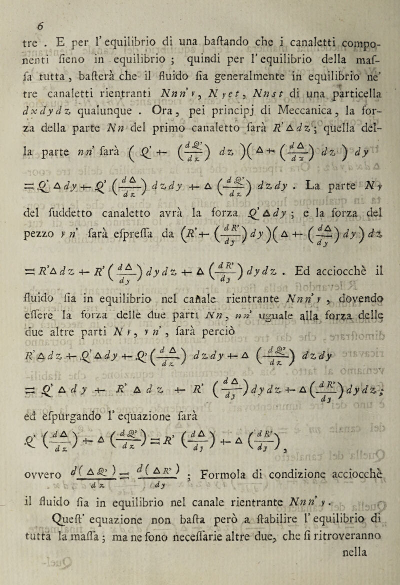 6* tre . E per f equilibrio di una bacando che i canaletti compo¬ nenti fieno in equilibrio ; quindi per l’equilibrio della maf¬ ia tutta 5 baderà che il fluido fìa generalmente in equilibrio ne’ tre canaletti rientranti Nnri v , Nyet, Nnst di una particella ^ V ' * dxdydz qualunque . Ora, pei principi di Meccanica, la for- « • w J ' ... .. Y v* za della parte Nn del primo canaletto farà R*Adz\ quella del¬ la parte nri farà ^^4- ^ )( A ^ (4ir) ^ ^ a dy 4— jQ* (7”) ^ z-dy 4- A dzdy . La parte iV ? rv - . „r ' 4 - i*» 1 f p ' j T /y « J *jP| | J O ! Ì'iì ' ' Ì i l 'eli wi*’ 1 A A 1» ^ del fuddetto canaletto avrà la forza Q_Ady ; e la forza del pezzo y »* farà efpreffa da (r’+- (7~)^)( a-h ^ ru #’a dz R' dy dz ^ A irj~) dy ^z * Ed acciocché il ■ ^ ^ $ ]:a?yT ■ fi.’ yb fluido fia in equilibrio nel caftale rientrante Nnri y , dovendo edere la forza delle due parti uguale alla forza delle due altre parti N r, r ri , farà perciò R' Adz -k-Q^Ady 4-X^ (“7~) dzdy+-A dzdy - * 4- J /* rv £• (ATI ^ i? A d y 4- R* A d Z R’ -y—) dy dz +- A dy dz ; ' I i * ed efpurgando T equazione farà ovvero d ( a ^ ) a a ' A ^ • Formola di condizione acciocché <0 il fluido fia in equilibrio nel canale rientrante Nnri y. Quell:’ equazione non bada però a Aabilire i’ equilibrio di tutta la mafia ; ma ne fono necefiarie altre due, che fi ritroveranno nella