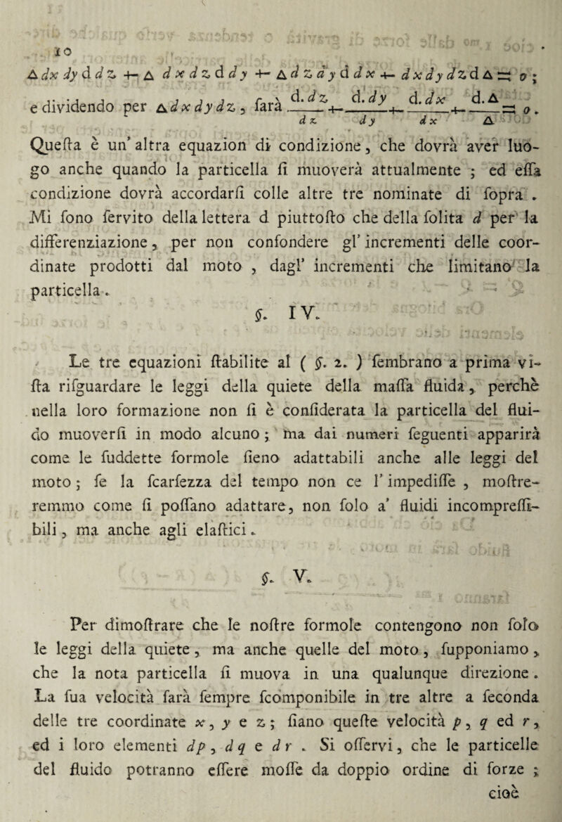 e dividendo per &dx dydz 5 farà d. dz d .dy d.dx d.A d x. dy d x & 0 * Quella è un' altra equazion di condizione, che dovrà aver luo¬ go anche quando la particella fi muoverà attualmente ; ed effa condizione dovrà accordarli colle altre tre nominate di fopra * Mi fono fervito della lettera d piuttollo che della folita d per la differenziazione 5 per non confondere gl’ incrementi delle coor¬ dinate prodotti dal moto , dagl’ incrementi cioè limitano la particella. * * '£ IV. Le tre equazioni ftabilite al ( §. 2. ) fembrano a prima vi¬ lla rifguardare le leggi della quiete della malfa fluida, perchè nella loro formazione non fi è confederata la particella del flui¬ do muoverli in modo alcuno ; ma dai numeri feguenti apparirà come le fuddette formole fieno adattabili anche alle leggi del moto ; fe la fcarfezza del tempo non ce f impediffe , moftre- remrno come lì pollano adattare, non folo a’ fluidi incomprelli- bili, ma anche agli elaftici.. §» V. Per dimoftrare che le nolfre formole contengono non fola le leggi della quiete, ma anche quelle del moto, fupponiamo * che la nota particella li muova in una qualunque direzione. La fua velocità farà fempre fcomponibile in tre altre a feconda delle tre coordinate xy y e z; fiano quelle velocità pyq ed r, ed i loro elementi dp y dq e dr . Si offervi, che le particelle del fluido potranno elfere molfe da doppio ordine di forze ; cioè