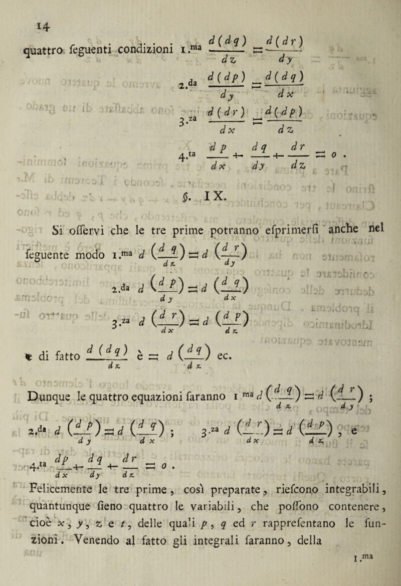 * L ’ , t . quattro feguenti condizioni i .ma *5 ^ V ■'* •> 4 \ d(dq) dz ~d(Jr) d y da d ( dp ) d ( d q ) X a dy d x OOBTS fu/ rh «hkì ■ y ♦ 4* **'• 31* 1A •.jtJj f!0 * T4 • o za d ( d r ) d(dp) 3* d x dz ’*• —■ a ta d p 4— ii ■1 . < *T* t • J j d x [ , pa' : <* ^3 ww vOr r / iij .'Ai: t ? §. IX. f » n rii v » * j. > j « -,r\' A Si offervi che le tre prime potranno efprimerfi anche nel i r>. oro o1:) nr -or;:- «:• • • -ni oT?*fcn ^ ] I.ma d II V’) d z ày 2 d (d') d y d X 3.™ d Mal d x (■’) d z Uii; ri r t , .i ,wì i ’ C '. i> 4 f J'ìl iiT. ■•<*» t f V/ « sj .Si l i. ■-.I .'VP 1' •ytf * U. • J t di fatto tifili è zi d Chi) ec. d z . d z. li * '* mho^bl ‘A'i a Vff'Y'i ■'t *■■■■ »-*••'• 4 ■* ilatiti Dunque le quattro equazioni faranno i d C-—1 z: d Cl—) ; ^ a > 2.1. Ì (!?) = ,( (il), ; - 2 f ' '.) <* j 4 x dx d (—) , d z» '* ‘ *•• i» /• «.r ■ •hì in rn 'vfph v. f dr ' 4-ta - _- -H _ ^ o . d x dy d z Felicemente le tre prime, così preparate, riefcono integrabili, quantunque fieno quattro le variabili, che pofiono contenere, cioè **, jv, z e f, delle quali p , ? ed r rapprefentano le fun¬ zioni. Venendo al fatto gli integrali faranno, della