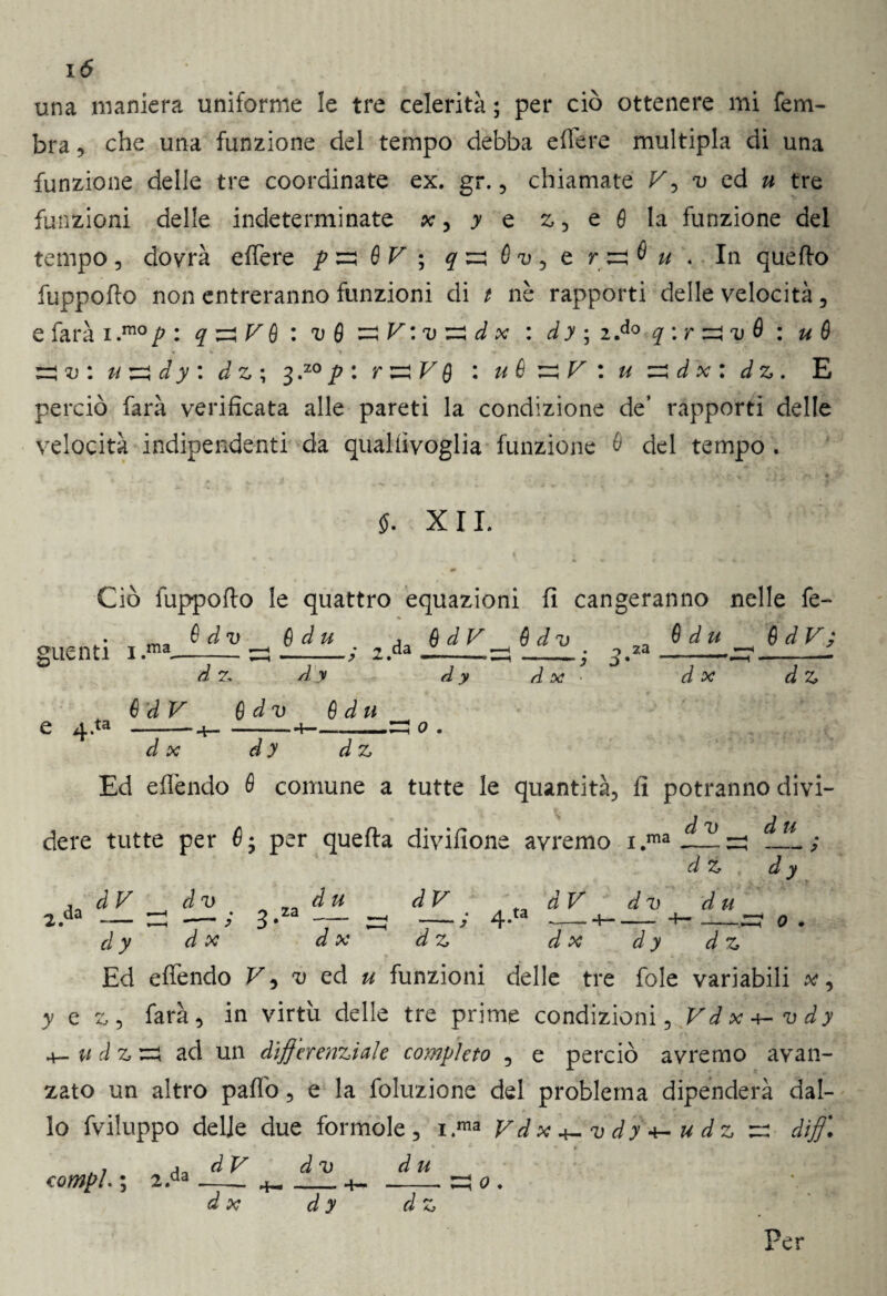 una maniera uniforme le tre celerità ; per ciò ottenere mi fem- bra, che una funzione del tempo debba effe re multipla di una funzione delle tre coordinate ex. gr. , chiamate F, v ed u tre funzioni delle indeterminate x, y e z , e 6 la funzione del tempo 5 dovrà effere p zi fi V ; ^ e In quello fuppoflo non entreranno funzioni di / nè rapporti delle velocità, e farà i .mo p : q zi V 6 : v 6 zi V : v zi d x : d y ; 2 .do q : r ziv fi : u fi ziv : u zia y : dz ; 3 ,z0 p : r zi V Q : uè zi V : u zi d x : dz. E perciò farà verificata alle pareti la condizione de’ rapporti delle velocità indipendenti da qualfivoglia funzione è del tempo . 4* . . - v _ v »« . . . -, •• % * VA»' , l $. XII. Ciò fuppoflo le quattro equazioni fi cangeranno nelle fe- guenti i.ma- èd v d 7, è d u ~ dy 2. da 8dV 8dv za èd u À X d x 6 d V ; d Z ta èdV e dv è dii —-- 4— -—*4—— .--22! 0 dx d y dz Ed effendo è comune a tutte le quantità, fi potranno divi¬ dere tutte per fi; per quella divifione avremo i.ma dv du 2.' da d V dv za d u dV tàV _ • a ta dz d x d Z dv d u — -t— __ dy d y d x d x dz d x d y d z Ed efièndo F, v ed u funzioni delle tre fole variabili x, y e z, farà, in virtù delle tre prime condizioni 5 Vd x 4- v d y 4- u d z zi ad un differenziale completo , e perciò avremo avan¬ zato un altro pafib, e la foluzione del problema dipenderà dal¬ lo fviluppo delle due formole, i.ma Fdx^vdy^udz z: diff\ dV dv d u compì. ; 2.da X d y d z 0 .