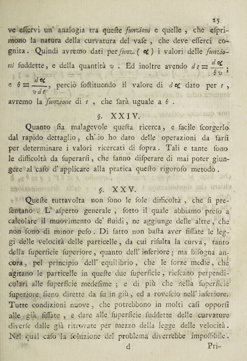 ve effervi un' analogia tra quelle funzioni e quelle 5 che efpri- mono la natura della curvatura del vafe , che deve efferci co¬ gnita . Quindi avremo dati per funz. ( ci ) i valori delle funzio¬ ni fuddette, e della quantità v . Ed inoltre avendo d t ^ . 5 . vv 3 , perciò foftituendo il valore di dei dato per t , e fi v d t avremo la funzione di t , che farà uguale a fi . $. XXIV. Quanto Aa malagevole quefta ricerca, e facile fcorgerlo dal rapido dettaglio , eh’ io ho dato delle operazioni da farli per determinare i valori ricercati di fopra. Tali e tante fono le difficoltà da fuperarfi, che fanno difperare di mai poter giun¬ gere al cafo d’ applicare alla pratica quello rigorofo metodo . §. XXV. Quelle tuttavolta non fono le fole difficoltà , che fi pre¬ levano . L’ affetto generale , fotto il quale abbiamo prefo a calcolare il muovimento de* fluidi , ne aggiunge delle altre, che non fono di minor pefo . Di fatto non balla aver Affate le leg¬ gi delle velocità delle particelle , da cui rifluita la curva, tanto della fuperAcie fuperiore, quanto dell’inferiore ; ma bifogna an¬ cora 5 pel principio dell’ equilibrio, che le forze medie, che agitano le particelle in quelle due fuperAcie, riefcario perpendi¬ colari alle fuperAcie medeAme ; e di più che nella fuperAcie fuperiore fieno dirette da fu in giù, ed a rovefeio nell’ inferiore. Tutte condizioni nuove, che potrebbono in molti caA opporfi alle già Affate , e dare alle fuperAcie fuddette delle curvature diverfe dalle già ritrovate per mezzo delia legge delle velocità. Nd qual cafo la foluzione del problema diverrebbe impoffibile. d * Fri-