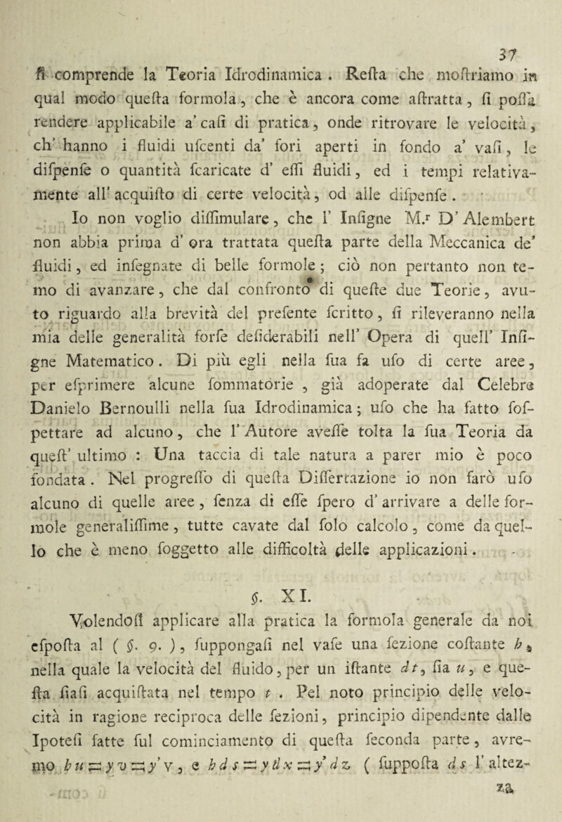 fi comprende la Teoria Idrodinamica . Retta che inoltriamo in qual modo quefta formola, che è ancora come attratta , fi poffii rendere applicabile a’cafi di pratica, onde ritrovare le velocità, eh' hanno i fluidi ufeenti da’ fori aperti in fondo a vafi, le difpenfe o quantità fcaricate d’ etti fluidi, ed i tempi relativa¬ mente all* acquifto di certe velocità, od alle difpenfe . Io non voglio diftimulare, che Y Infigne M.r D Alembert v r non abbia prima d’ ora trattata quetta parte della Meccanica de* fluidi, ed infegnate di belle formule ; ciò non pertanto non te¬ mo di avanzare, che dal confronto di quelle due Teorie, avu¬ to riguardo alla brevità del prefente fcritto, fi rileveranno nella mia delle generalità forfè defiderabili nell’ Opera di quell’ In Ti¬ gne Matematico. Di più egli nella fua fa ufo di certe aree, per efprimere alcune fommatorie , già adoperate dal Celebre Danielo Bernoulli nella fua Idrodinamica ; ufo che ha fiuto fof- pettare ad alcuno, che 1’ Autore avelie tolta la fua Teoria da queftJ ultimo : Una taccia di tale natura a parer mio è poco fondata . Nel progreflb di quefta Dittertazione io non farò ufo alcuno di quelle aree, fenza di ette fpero d’ arrivare a delle for¬ inole generalittime, tutte cavate dal folo calcolo, come da quel¬ lo che è meno foggetto alle difficoltà delle applicazioni. 5. XI. Molende!! applicare alla pratica la formola generale da noi cfpotta al ( <J. g. ), fuppongafi nel vafe una lezione collante b % nella quale la velocità del fluido, per un iftante dt^ fi a u, e que¬ fta fiali acquiftata nel tempo t . Pel noto principio delle velo¬ cità in ragione reciproca delle fezioni, principio dipendente dalle Ipotefi fatte fui cominciamento di quefta feconda parte, avre¬ mo buzzyv'^y’v, e h d s ^ y d x ^ y dz ( fuppofta ds 1’ ajtez-