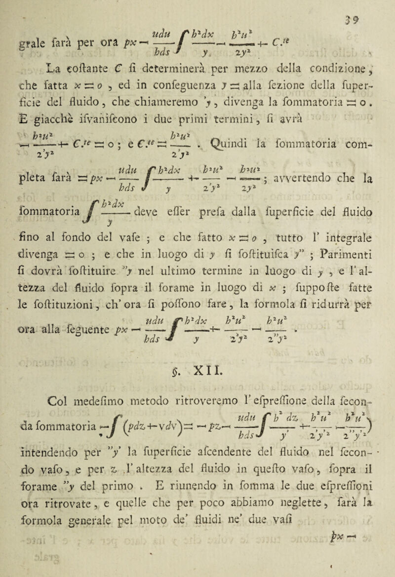 udu /sh1dx h^it1 graie farà per ora px -* / —-- -—- +- CJ* hds * yA zyz La collante C lì determinerà per mezzo della condizione y che fatta k zi o , ed in confeguenza y :rj alla fezione della fuper- fide del fluido , che chiameremo V , divenga la fommatoria ezj o . E giacché ifvanifcono i due primi termini, fi avrà * 2 ^ 2 ^ 2 wh .-+- C.te m o ; e €.** -— . Quindi ia fommatoria coni- zyz iyz pietà farà :=? px udu f hzdx b2Mz bmi -,-— 4— - «-H «**-«»«» ; avvertendo che la 2 y iyz prefa dalla fuperficie del fluido bds v y /h2dx _— deve eflér o fino al fondo del vafe ; e che fatto x ^ o , tutto V integrale divenga ^ o ; e che in luogo di y fi foftituifca f ; Parimenti fi dovrà foflituire J,y nel ultimo termine in luogo di y , e l’al¬ tezza del fluido fopra il forame in luogo di x ; fuppofte fatte le foftituzioni, ch’ora fi poflono fare, la formola fi ridurrà per udu jph2dx hzuz h2uz ora alla feguente px —» —— i hds •a z y §. XII. * t Uh- * .»?«£■ * ^ ^ Col medefimo metodo ritroveremo Y efpreflione della fecon b* u* hzu \ % > U V )} » / 2 y 2 da fommatoria -f (pdz-^ydv)^ ^pz-* —— v / hdsJ y 2y intendendo per ”/ la fuperficie afcendente del fluido nel fecon¬ do vafo, e per .l’altezza del fluido in quello vafo, fopra il forame ”y del primo . E riunendo in fomma le due efprelfioni ora ritrovate, e quelle che per poco aobiamo neglette, farà la formola generale pel moto de’ fluidi ne* due vali px —«