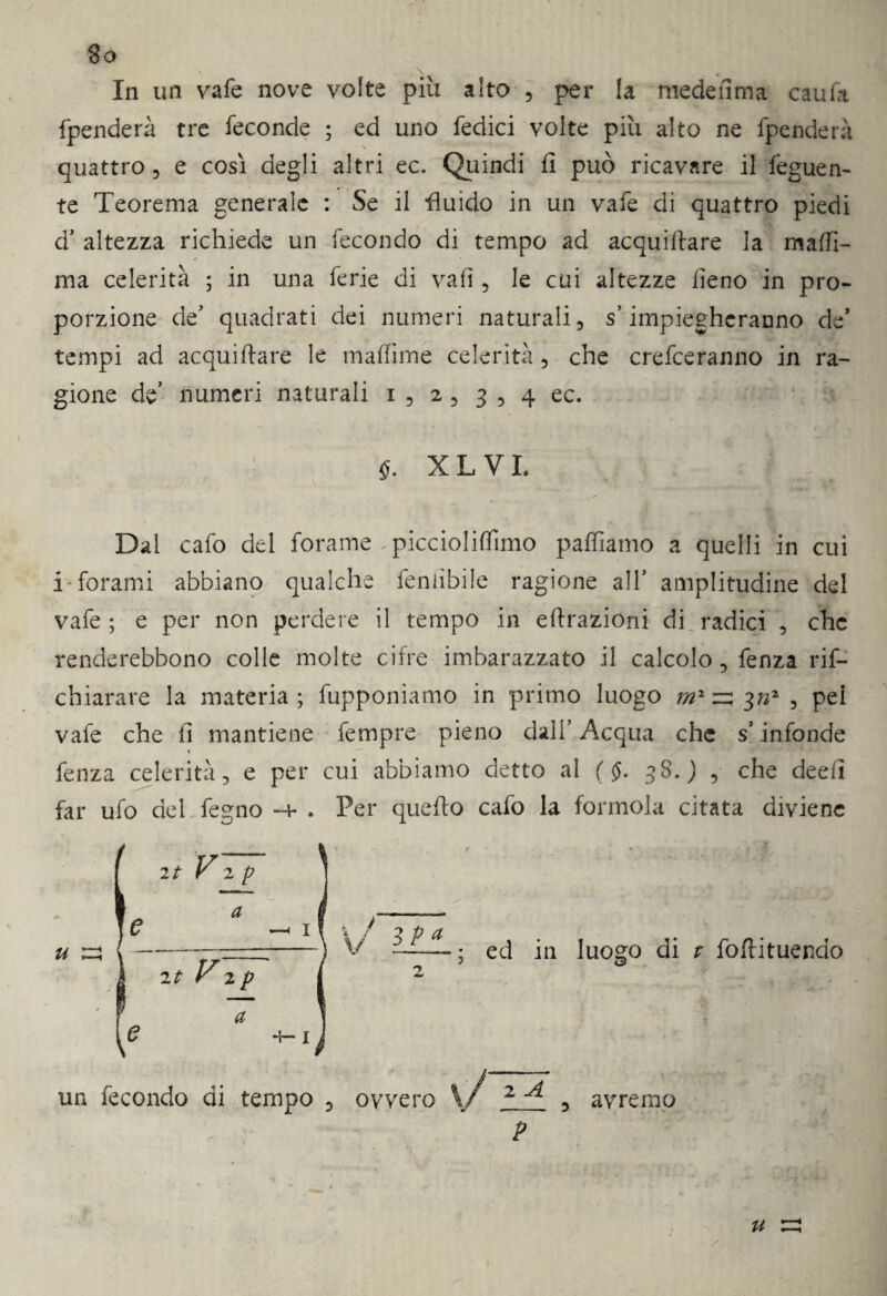 In un vafe nove volte più alto , per la medefima caufa fpenderà tre feconde ; ed uno Tedici volte più alto ne fpenderà quattro , e così degli altri ec. Quindi fi può ricavare il feguen- te Teorema generale : Se il fluido in un vafe di quattro piedi d’ altezza richiede un fecondo di tempo ad acquifere la maffi¬ ni a celerità ; in una ferie di vafi , le cui altezze fieno in pro¬ porzione de’ quadrati dei numeri naturali, s’impiegheranno de* tempi ad acquifere le ma (fi me celerità, che crederanno in ra¬ gione de’ numeri naturali i , 2, 3 , 4 ec. §. X L VI. Dal cafo del forame .piccioliffimo paffiamo a quelli in cui i forami abbiano qualche feniibiie ragione all’ amplitudine del vafe ; e per non perdere il tempo in effrazioni di radici , che renderebbono colle molte cifre imbarazzato il calcolo, fenza rif- chiarare la materia; fupponiamo in primo luogo , pei vafe che fi mantiene Tempre pieno dall’ Acqua che s infonde 1 fenza celerità, e per cui abbiamo detto al ( $. 38.) , che deefi far ufo del fegno -4- . Per quello cafo la forinola citata diviene ed in luogo di t foflituendo un fecondo di tempo ovvero 2 A avremo P