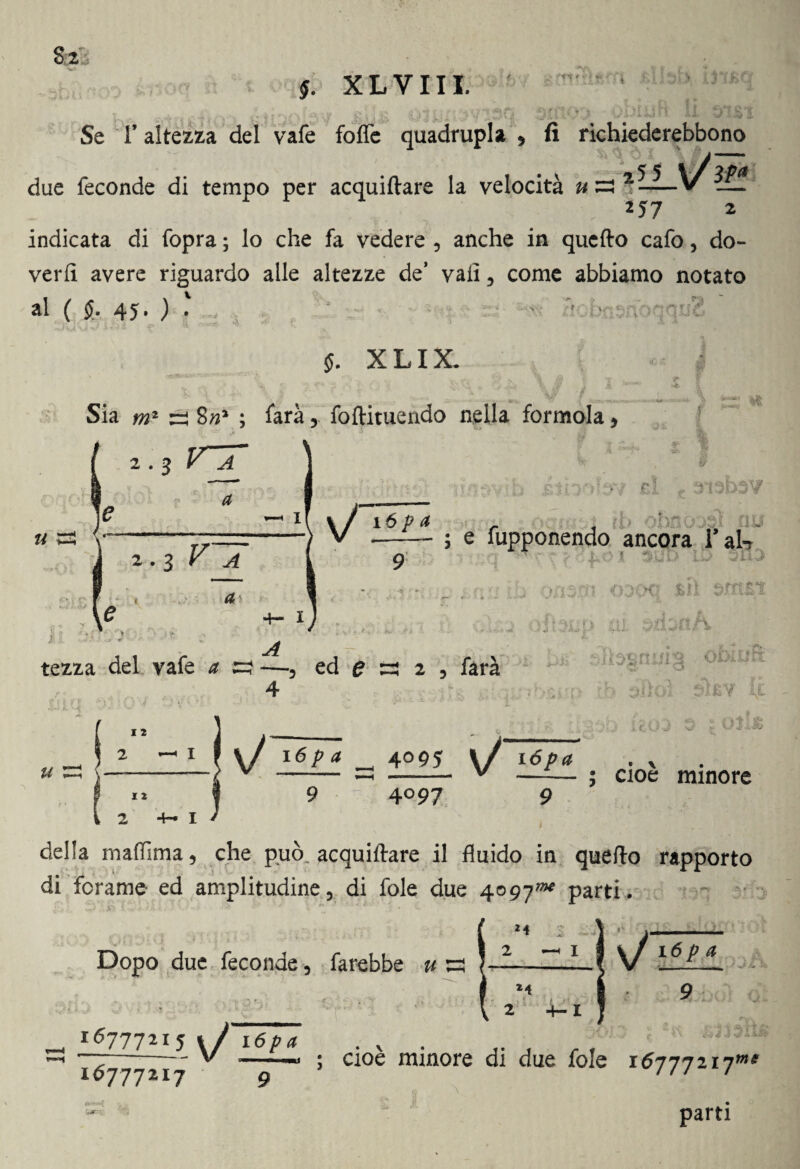 4Ì4.' 4 $. XL VII I. Se r altezza del vafe foffe quadrupla , fi richiederebbono • v 5 5 due feconde di tempo per acquiftare la velocità u-3 2 *57 3/>f 2 indicata di fopra ; lo che fa vedere , anche in quello cafo, do¬ verli avere riguardo alle altezze de’ vali, come abbiamo notato al ( §. 45* ) • $>. XLIX. % U Sia m1 re 8; farà, foftituendo nella formola, 2.3 V jC ' (t ■ ^ x[ \J 16p a rì 2 • 3 V’ ~ 1 A a /( -, llSi il ; e fupponendo ancora Tal- iw r-t > JLO )[ 300 LO 31 i-W iT Jl terz.a del vafe 4r £3 —3 ed £ 4 2 3 farà QCX) siti snt&ì obiufi I 2 y! j\n • !. f, V» ^ 6- i£Y LE. Olufc I 2 2 4-1 1 I Sj l6pa 4095 l/ i6/><* . v 9 4°97 9 cioè minore »f della mafiìma, che può. acquiftare il fluido in quello rapporto di forame ed amplitudine, di fole due 4097»* parti, *4 Dopo due feconde, farebbe u ! sHEL a 16777215 K/ xópa . v . . V - «imi ; cioè mi 24 2 4-i u 16777217 ; cioè minore di due fole 16777217»* parti