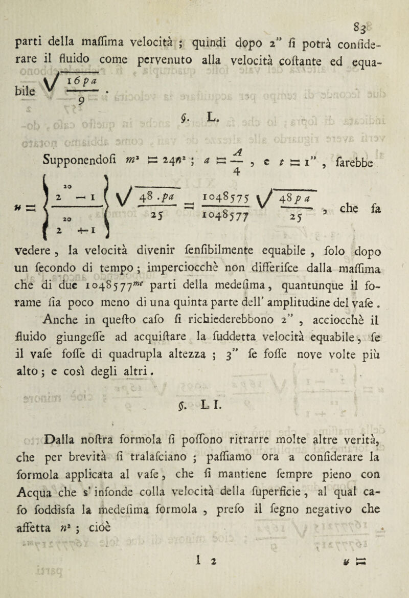 $3 parti della maflima velocità ; quindi dopo 2” fi potrà confida¬ rne il fluido come pervenuto alla velocità collante ed equa- bile V —— • 9 §• L. u Supponendoli m1 ts 24; A — , e «si1, farebbe 4 r°48575 \J 48pa 1048577 25 che fa vedere * la velocità divenir fenfibilmente equabile , folo dopo un fecondo di tempo ; imperciocché non differire dalla maflima che di due 1048577»* parti della medefima, quantunque il fo¬ rame fia poco meno di una quinta parte dell' amplitudine del vale . Anche in quello cafo fi richiederebbono 2” 5 acciocché il fluido giungefle ad acquiftare la fuddetta velocità equabile, fe il vafe fofle di quadrupla altezza ; 3” fe fofle nove volte piu alto ; e cosi degli altri. L I. Dalla noftra formola fi poflbno ritrarre molte altre verità* che per brevità fi tralafciano ; paflìamo ora a confiderai la formola applicata al vafe* che fi mantiene fempre pieno con Acqua che s’infonde colla velocità della fuperficie * al qual ca¬ lo foddisfa la medefima formola * prelo il fegno negativo che affetta n2 ; cioè