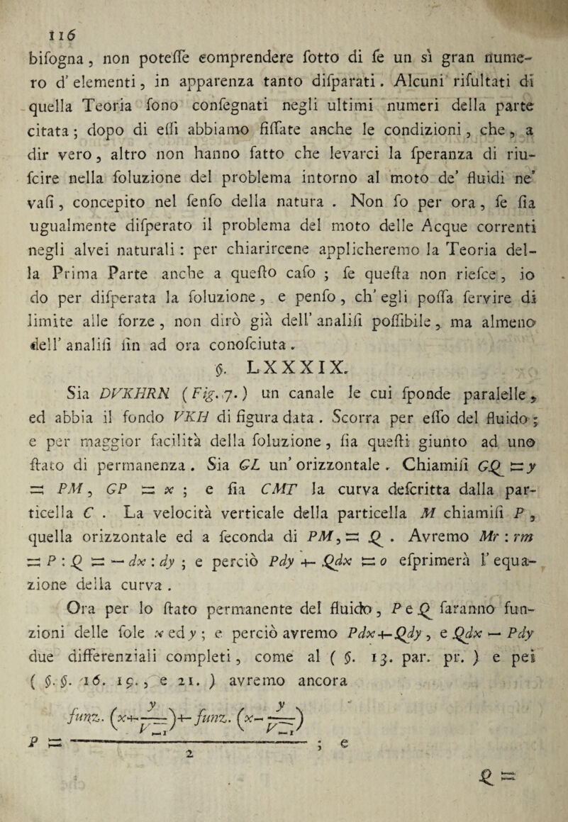 bifogna, non poteffe eomprendere fotto di fe un sì gran nume¬ ro d’ elementi , in apparenza tanto difparati. Alcuni rifultati di quella Teoria fono confegnati negli ultimi numeri della parte citata; dopo di efii abbiamo Affate anche le condizioni, che, a dir vero 5 altro non hanno fatto che levarci la fperanza di riu- fcire nella foluzione del problema intorno al moto de’ fluidi ne* vafi 3 concepito nel fenfo della natura . Non fo per ora, fe fia ugualmente difperato il problema del moto delle Acque correnti negli alvei naturali : per chiarircene applicheremo la Teoria del¬ la Prima Parte anche a quello cafo ; fe quella non riefce , io do per difperata la foluzione, e penfo , ch’egli poffa fervire di limite alle forze , non dirò già dell’ anali il pofììbile, ma almeno dell’anali!! Un ad ora conofciuta. <5, LXXXIX. Sia DVKERN (Fig^j.) un canale le cui fponde paralelle 9 ed abbia il fondo VKH di figura data . Scorra per effo del fluido ; e per maggior facilità della foluzione, fia quelli giunto ad uno flato di permanenza. Sia GL un’orizzontale. Chiamili GQ ^ PM, GP ir: x ; e fia CMT la curva defcritta dalla par¬ ticella C . La velocità verticale della particella M chiamili P 5 quella orizzontale ed a feconda di PAf,re Avremo Mr:rm re P : .Q ^ — dx : dy ; e perciò Pdy +- Qdx tr: o efprimerà 1’ equa¬ zione della curva . Ora per lo fiato permanente de! fluido 5 P e Q faranno fun¬ zioni delle fole w ed y; e perciò avremo Pdx+-Qdy , e Qdx — Pdy due differenziali completi, come al ( $. 13. par. pi*. ) e pei ( $. §. '\6. 19., Pe 21. ) avremo ancora 2 ? e