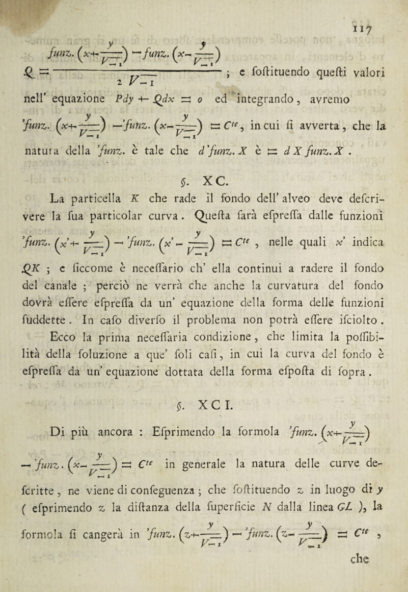 y V-, ' H I Q T7- 2 V ~ I nell* equazione Pdy +- Qdx y \ < y- r »—H 0 < ed y \ ts ( vzrJ ; c foftituendo quefti valori la natura della ’funz. è tale che dfunz.X è t=: dX funz.X . XC. La particella X che rade il fondo dell’ alveo deve deferi- vere la fua particolar curva. Qiiefta farà efpreffa dalle funzioni y y funz. ——ò —• ’funz. (oc ~ t=: C7* 5 nelle quali x indica 4* ; e ficcome è neceffario eh’ ella continui a radere il fondo del canale ; perciò ne verrà che anche la curvatura del fondo dovrà effere efpreffa da un’ equazione della forma delle funzioni fuddette . In cafo diverfo il problema non potrà effere ifciolto . Ecco la prima neceffaria condizione , che limita la poffibi- lità della foluzione a que’ foli cali, in cui la curva del fondo è efpreffa da un’ equazione dottata della forma efpofta di fopra. §. X C I. y Di piu ancora 1 Efprimendo la foimola funz» 4~ ~~_ - ^ y funz.(x~j^zz)zi Cte in generale la natura delle curve de- fcritte 5 ne viene di confeguenza ; che foftituendo £ in luogo di y ( efprimendo z la diftanza della fuperficie N dalla linea GL f la y y formola fi cangerà in funz. ~ funz. (z~ V ** I C‘e ,