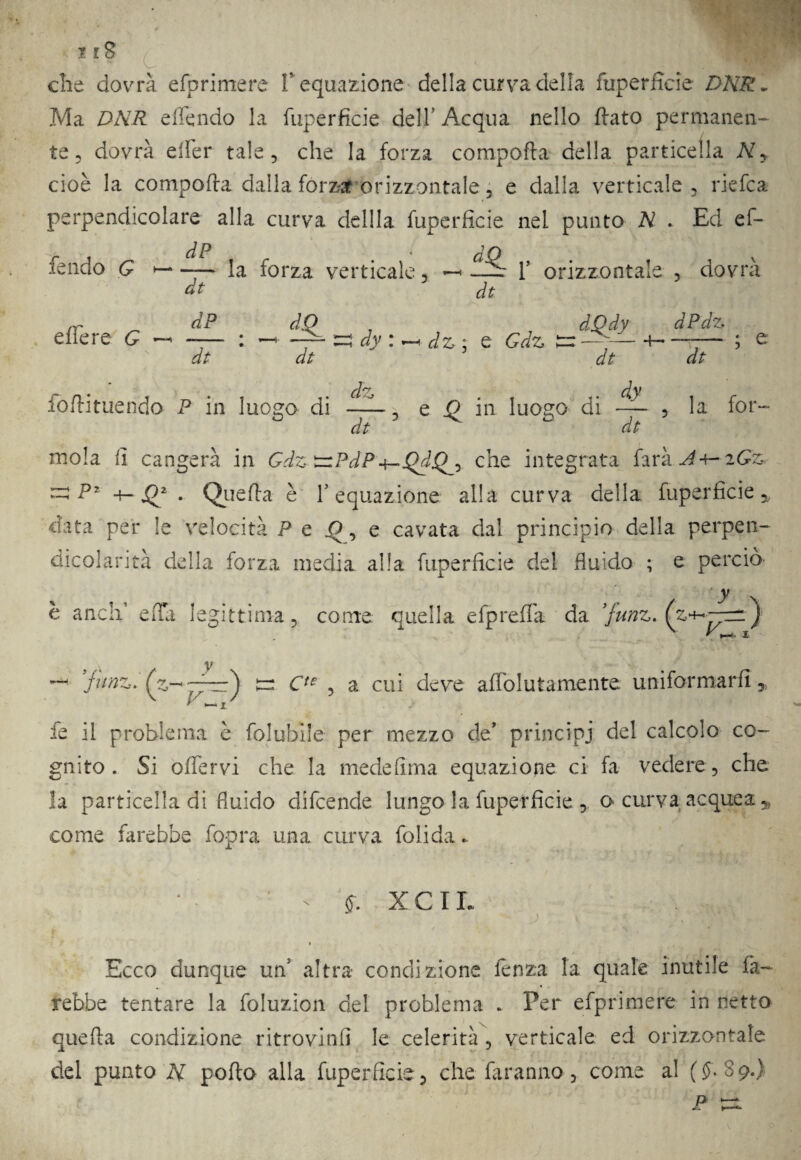 che dovrà efprimere Y equazione della curva della fuperficie DNR- Ma DNR effendo la fuperfi.de dell Acqua nello flato permanen¬ te 5 dovrà elfer tale, che la forza comporta della particella À7, cioè la comporta dalla forza orizzontale , e dalla verticale, riefca perpendicolare alla curva defila fuperficie nel punto N . Ed ef¬ fendo G — la forza verticale, —< Y orizzontale , dovrà dt dt effe re G dP dt djPdy dPdz d z : e Gdz er — -h —r— ; e dt dt fortituendo P in luogo di dz dt e il in luogo di dy dt la fot- mola fi cangerà in GdztziPdP^QdQ^y che integrata farà .^4-ifó -pz Querta è l’equazione alla curva della fuperficie * data per le velocità P e o, e cavata dal principio della perpen¬ dicolarità della forza media alla fuperficie del fluido ; e perciò y anca e irti legittima, come quella efprefla da ’funz. (z^-p^ — 'funz. (z^~z^ tr Cte , a cui deve affolutamente uniformarli, t j fe il problema è folubile per mezzo de* principi del calcolo co¬ gnito . Si olfervi che la medefirna equazione ci fa vedere, che la particella di fluido difcende lungo la fuperficie , o curva acquea 5> come farebbe fopra una curva folida. * - X CIL » Ecco dunque un5 altra* condizione lenza la quale inutile fa¬ rebbe tentare la foluzion del problema . Per efprimere in netto querta condizione ritrovinfi le celerità , verticale ed orizzontale del punto H porto alla fuperficie, che faranno, come al (£89.) P :=i