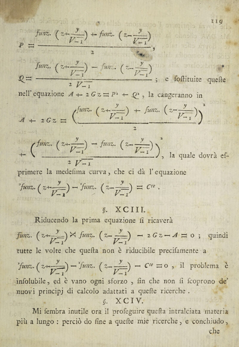 funi,. ^ Z4-. 4- funz. ^ 2_ VZl funz. f y v y -—j —* funz; ^ z^~~^ F~i 2 V~y ; e folli tui te quelle nell’equazione /7 +- iGzzzP* +- , la cangeranno in •+— 2 G Z y / 'funz» ^ +— funz* ^ 2!?’^ K ì) sfunz. ^ z+<——\ —• funz. ^z~ y +- FZl VZ 2 v~x primere la medefima curva3 che ci dà l’equazione la quale dovrà et jy funz. ^ —■ funz. ^ F~r §. xeni. Riducendo la prima equazione fi ricaverà y X ^ r / > funz, ( ^ z Gz — A jzs o ; quindi tutte le volte che quella non è riducibile precifamente a funz. : z * y funz. ^ z._ —~~-à —. ^ o 5 il problema è j F~i ìnfolubile 5 ed è vano ogni sforzo 3 fin che non fi (coprono de5 nuovi principi di calcolo adattati a quelle ricerche . $. X C I Y. Mi fembra inutile ora il proleguire quefra intralciata materia più a lungo : perciò do fine a quelle mie ricerche 3 e conchiudo 3 che