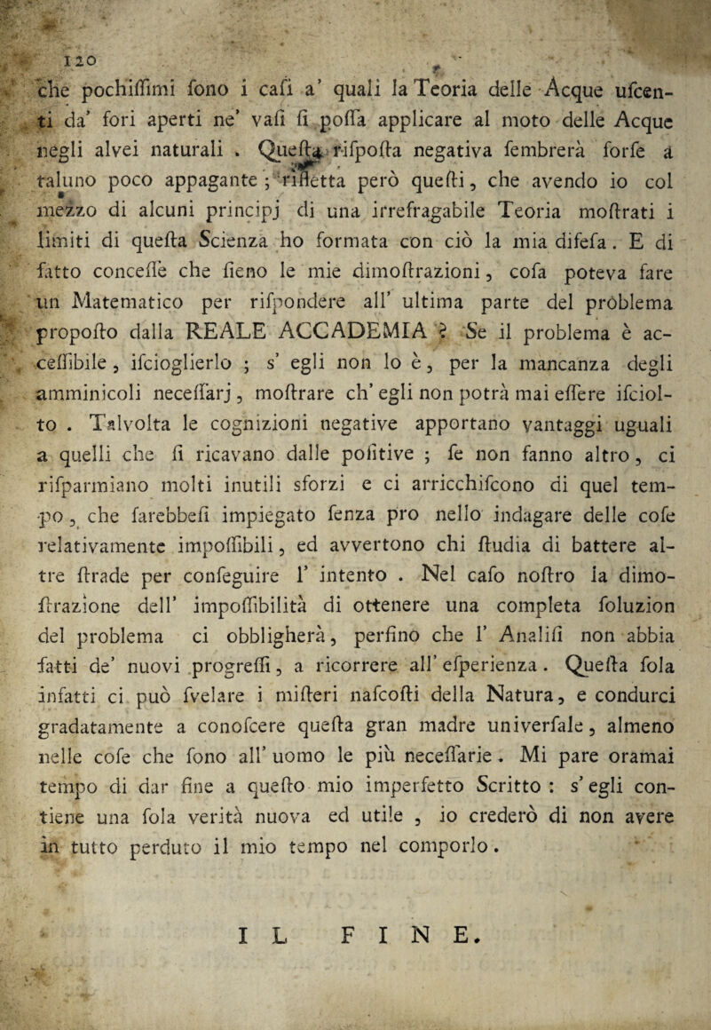 che pochidimi fono i cafi a’ quali la Teoria delle Acque ufcen- ti da fori aperti ne* vali fi poda applicare al moto delle Acque negli alvei naturali . Quefta, r-ifpoda negativa fembrerà forfè a taluno poco appagante ; rifletta però quelli, che avendo io col mezzo di alcuni principi di una irrefragabile Teoria moftrati i limiti di quella Scienza ho formata con ciò la mia difefa. E di fatto concedè che fieno le mie dimoftrazioni, cofa poteva fare un Matematico per rifpondere all’ ultima parte del problema propofto dalla REALE ACCADEMIA ? Se il problema è ac- ceffibile , ifcioglierlo ; s’ egli non lo è, per la mancanza degli amminicoli ne ce da rj , moftrare eh’ egli non potrà mai edere ifciol- to . Talvolta le cognizioni negative apportano vantaggi uguali a quelli che fi ricavano dalle poiitive ; fe non fanno altro , ci rifparmiano molti inutili sforzi e ci arricchifcono di quel tem¬ po 5 che farebbe!! impiegato fenza prò nello indagare delle cofe relativamente impodibili, ed avvertono chi ftudia di battere al¬ tre ftrade per confeguire 1’ intento . Nel cafo nodro la dimo- flrazìone dell’ impoffibilità di ottenere una completa foluzion del problema ci obbligherà, perfino che 1’ Analifi non abbia fatti de’ nuovi progredì, a ricorrere all* efperienza . Quella fola infatti ci può fvelare i mifferi nafeofti della Natura, e condurci gradatamente a conofcere quella gran madre univerfale, almeno nelle cofe che fono all’ uomo le piu Recedane. Mi pare oramai tempo di dar fine a quello mio imperfetto Scritto: s* egli con¬ tiene una fola verità nuova ed utile , io crederò di non avere in tutto perduto il mio tempo nel comporlo. I L FINE.