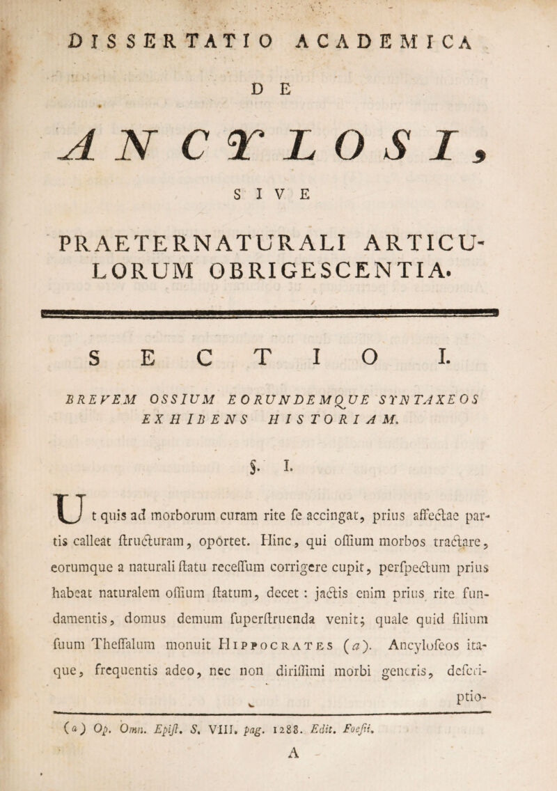 DISSERTATIO ACADEMICA D E 'A N C r L O S I, f SIVE PRAETERNATURALI ARTICU¬ LORUM OBRIGESCENTIA. SECTIO I. BREVEM OSSIUM E O RU N D E M QJJ E SYN TAXEOS EXHIBENS HISTORIAM. §• I¬ u t quis ad morborum curam rite fe accingat, prius affeclae par¬ tis calleat ftrudiuram, oportet. Hinc , qui offium morbos tra&are, eorumque a naturali (latu recelTum corrigere cupit, perfpeclum prius habeat naturalem offium flatum, decet : jadlis enim prius rite fun¬ damentis, domus demum fuperflruenda venit; quale quid filium fuum Theffialum monuit Hippocrates (a). Ancylofeos ita¬ que, frequentis adeo, nec non diriffimi morbi generis, deferi- v ptio- Qp. Omn. Epijt. S. VIII* pag. 1288. Edit. Foejii, A