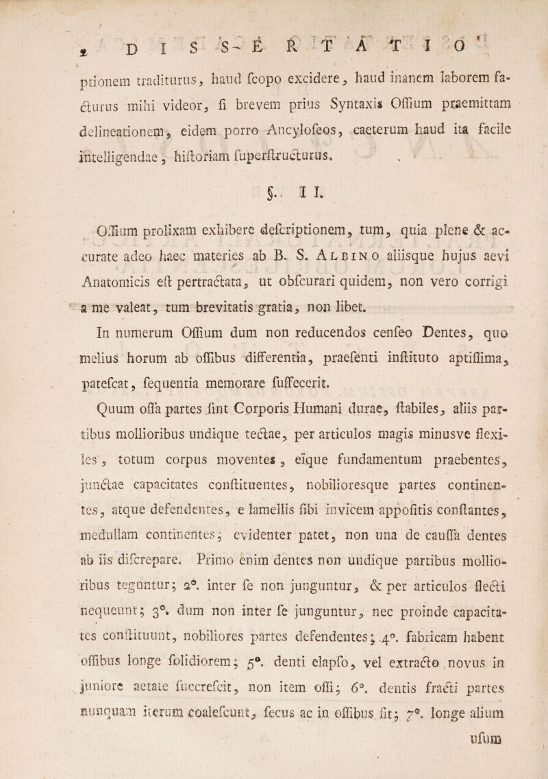 / * D I S S- E R T A T 10 ' ptionem traditurus, haud fcopo excidere, haud inanem laborem fa- fturus mihi videor, fi brevem prius Syntaxis Offium praemittam delineationem, eidem porro Ancylofeos, caeterum haud ita facile intelligendae, hiftoriam fuperfiructurus. §• II. OlHum prolixam exhibere defcriptionem, tum, quia plene & ac- ' , ... - f curate adeo haec materies ab B. S. Albino aliisque hujus aevi Anatomicis efi pertractata, ut obfcurari quidem, non vero corrigi a me valeat, tum brevitatis gratia, non libet. In numerum Offium dum non reducendos cenfeo Dentes, quo melius horum ab offibus differentia, praefenti inftituto aptiffima, patefcat, fequentia memorare fuffecerit. Quum offa partes iint Corporis Humani durae, flabiles, aliis par¬ tibus mollioribus undique teftae, per articulos magis minus ve flexi¬ les , totum corpus moventes , eique fundamentum praebentes', jnn&ae capacitates conflituentes, nobilioresque partes continen¬ tes, atque defendentes, e lamellis fibi invicem appofitis conflantes, medullam continentes, evidenter patet, non una de cauffa dentes ab iis diferepare. Primo enim dentes non undique partibus mollio¬ ribus teguntur; a°. inter fe non junguntur, & per articulos flecti nequeunt; 30* dum non inter fe junguntur, nec proinde capacita¬ tes condituum, nobiliores partes defendentes; 40. fabricam habent offibus longe folidiorem; 5® denti elapfio, vel extrafto , novus in juniore aetate fuccrefeit, non item offi; 6°. dentis fracti partes nunquam iterum coalefcunt, fecus ac in offibus fit; 70- longe alium ufum