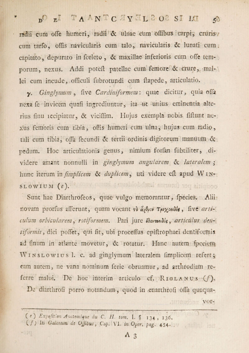 jf BI T a an t c y'-l - oc sr m & 1 radii cum offe humeri, radii & ulnae cum offibus carpi, cruris - cum tarfo, offis navicularis cum talo, navicularis & lunati cum. capitato, depurato in fceleto , & maxillae inferioris cum offe tem¬ porum, nexus. Addi poteft patellae cum femore & crure, mal¬ lei cum incude, officuli fubrotundi cum ftapede, articulatio. , * v *1 *■ y. Ginglymum , five Cardini for metu: quae dicitur, quia offa nexa fe invicem quafi ingrediuntur, ita ut unius eminentia alte¬ rius finu lecipiatur, de viciffim. Hujus exempla nobis fiflunt ne¬ xus femoris cum tibia, offis humeri cum ulna, hujus cum radio, tali cum tibia, offii fecundi & tertii ordinis digitorum manuum & ^ * pedum. Hoc articulationis genus, nimium forfan fubtiliter, di¬ videre amant nonnulli in ginglymum angularem dt lateralem ; hunc iterum in fimplicem dt duplicem, uti videre efl apud Win*6 slowium (e). Sunt hae Diarthrofeos, quae vulgo memorantur, fpecies. Alii novam prorfus afferunt, quam vocant tq afyov , five arti¬ culum orbicularem, rotiforrnem. Pari jure fiovneiMj, articulus c,len¬ tiformis, dici poffet, qui fit, ubi proceifus epifirOphaei dentiformis ad linum in atlante movetur, de rotatur. Plane autem fpeeiem W inslowius 1. c. ad ginglymum lateralem fimplicem refert; eam autem, ne vana nominum ferie obruamur, ad arthrodiam re- ■ * -r , t f \ ferre malui. De hoc interim articulo cf. Riolanus (/). De diarthrofi porro notandum, quod in enarthrofi offa quaqua- * (/; In Galenum dt Ojjibus, Cap. VI. in Oper. pag. 454. A 3 vor-