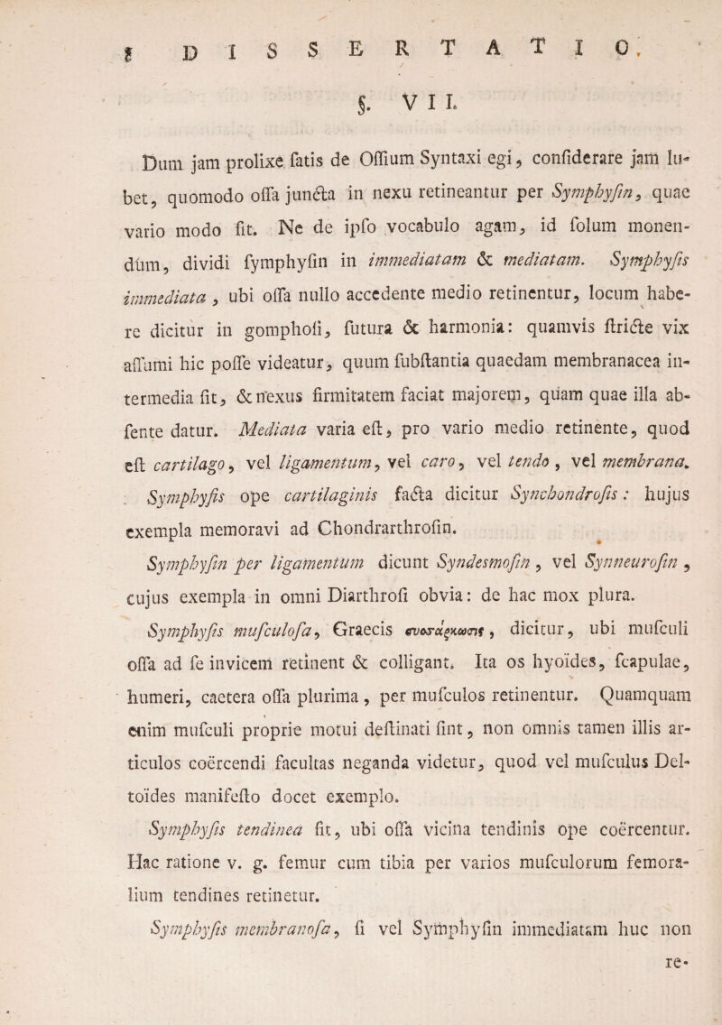 D ISSERTATIO, $. VII. I Dum jam prolixe fatis de Offium Syntaxi egi, confiderare jam lu- bet, quomodo offa jun&a in nexu retineantur per Symphyfin, quae vario modo fit. Ne de ipfo vocabulo agam, id folum monen- dfirn dividi fymphyfin in immediatam & mediatam. Symphyfis immediata , ubi offa nullo accedente medio retinentur, locum habe¬ re dicitur in gomphoii, futura & harmonia: quamvis ftricie vix affumi hic poffe videatur, quum fubftantia quaedam membranacea in¬ termedia fit, &tfexus firmitatem faciat majorem, quam quae illa ab- fente datur. Mediata varia eff, pro vario medio retinente, quod eft cartilago, vel ligamentum, vel caro 3 vel tendo , vel membrana„ Symphyfis ope cartilaginis faffta dicitur Synchondrofis: hujus exempla memoravi ad Chondrarthrofm. Symphyfin per ligamentum dicunt Syndesmofin , vel Synneurofin 3 cujus exempla in omni Diartlirofi obvia: de hac mox plura. Symphyfis muficulofia3 Graecis ev&s-cLPXhvni, dicitur, ubi mufculi offa ad fe invicem retinent & colligant, Ita os hyoides, fcapulae, humeri, caetera offa plurima , per mufculos retinentur. Quamquam i enim mufculi proprie motui deffinati fint, non omms tamen illis ar¬ ticulos coercendi facultas neganda videtur, quod vel mufculus Del- toides manifeffo docet exemplo. Symphyfis tendinea fit, ubi offa vicina tendinis ope coercentur. Hac ratione v. g. femur cum tibia per varios mufculorum femora¬ lium tendines retinetur. Symphyfis membranofa, fi vel Symphyfin immediatam huc non re-