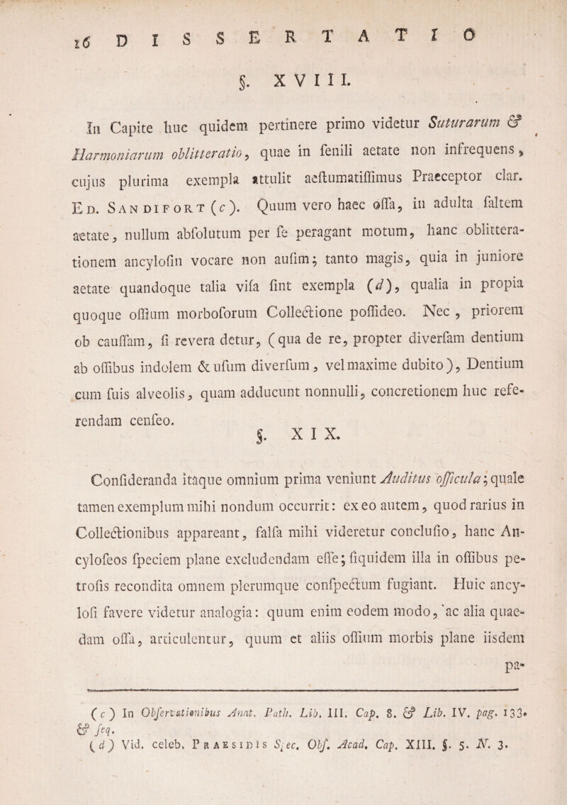 EDISSERTATIO §. XVIII. * 111 Capite huc quidem pertinere primo videtur Suturarum & Harmoniarum oblitteratio , quae in fenili aetate non infrequens, cujus plurima exempla attulit aeftumatiffimus Praeceptor clar. Ed. Sandifort(c). Quum vero haec ofla, io adulta faltem aetate, nullum abfolutum per fe peragant motum, hanc oblittera¬ tionem ancylofin vocare non aufim; tanto magis, quia in juniore aetate quandoque talia vifa fint exempla (d), qualia in propia quoque offium morboforum Collectione poffideo. Nec , priorem ob cauffam, fi revera detur, (qua de re, propter diverfam dentium f ab offibus indolem & ufum diverfum, vel maxime dubito), Dentium cum fuis alveolis, quam adducunt nonnulli, concretionem huc refe¬ rendam cenfeo. %. XIX. Confideranda itaque omnium prima veniunt Auditus oJficula^ixAz tamen exemplum mihi nondum occurrit: exeo autem, quod rarius in Colleftionibus appareant, falfa mihi videretur conclufio, hanc An- cylofeos fpeciem plane excludendam effe; fiquidem illa in offibus pe- trofis recondita omnem plerumque confpedlum fugiant. Huic ancy- lofi favere videtur analogia: quum enim eodem modo, ac alia quae¬ dam offii, articulentur, quum et aliis offium morbis plane iisdem pa* / (c) In Objen&timihus Anat. Puth. Lib. III. Cap. 8. d? Lib. IV. pag. 133* & M*