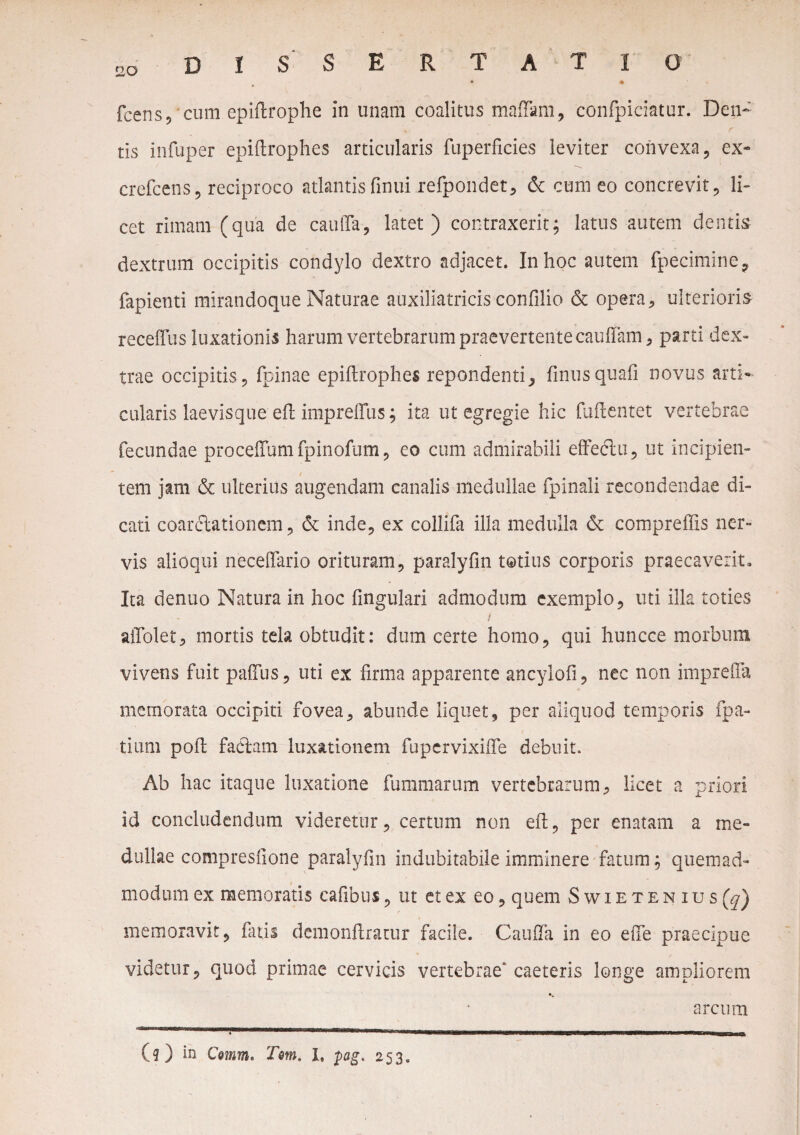 fcens, cum epiftrophe in unam coalitus maffam, confpiciatur. Den- tis infuper epiftrophes articularis fuperficies leviter convexa, ex- crefcens, reciproco atlantis finui refpondet, & cum eo concrevit, li¬ cet rimam (qua de caulTa, latet) contraxerit; latus autem dentis dextrum occipitis condylo dextro adjacet. In hoc autem fpecimine, fapienti mirandoque Naturae auxiliatricis confilio & opera, ulterioris receftus luxationis harum vertebrarum praevertentecauffam, parti dex¬ trae occipitis, fpinae epiftrophes rependenti, finusquali novus arti¬ cularis laevis que eft impreffus; ita ut egregie hic fliftentet vertebrae fecundae proceffumfpinofum, eo cum admirabili effedlu, ut incipien¬ tem jam & ulterius augendam canalis medullae fpinali recondendae di¬ cati coarctationem, & inde, ex collifa illa medulla & compreffis ner¬ vis alioqui neceffario orituram, paralyfm totius corporis praecaverit. Ita denuo Natura in hoc lingulari admodum exemplo, uti illa toties i allolet, mortis tela obtudit: dum certe homo, qui huncce morbum vivens fuit paftlis, uti ex firma apparente ancylofi, nec non imprefta memorata occipiti fovea, abunde liquet, per aliquod temporis fpa- tium poft factam luxationem fupervixifte debuit. Ab hac itaque luxatione fummarum vertebrarum, licet a priori id concludendum videretur, certum non eft, per enatam a me¬ dullae compresfione paralyfm indubitabile imminere fatum; quemad¬ modum ex memoratis cafibus, ut et ex eo, quem Swietenius(^) memoravit, fatis demonftratur facile. Cauda in eo efte praecipue videtur, quod primae cervicis vertebrae'caeteris longe ampliorem arcum (?) in Comm. Tm. I, $ag. 253.