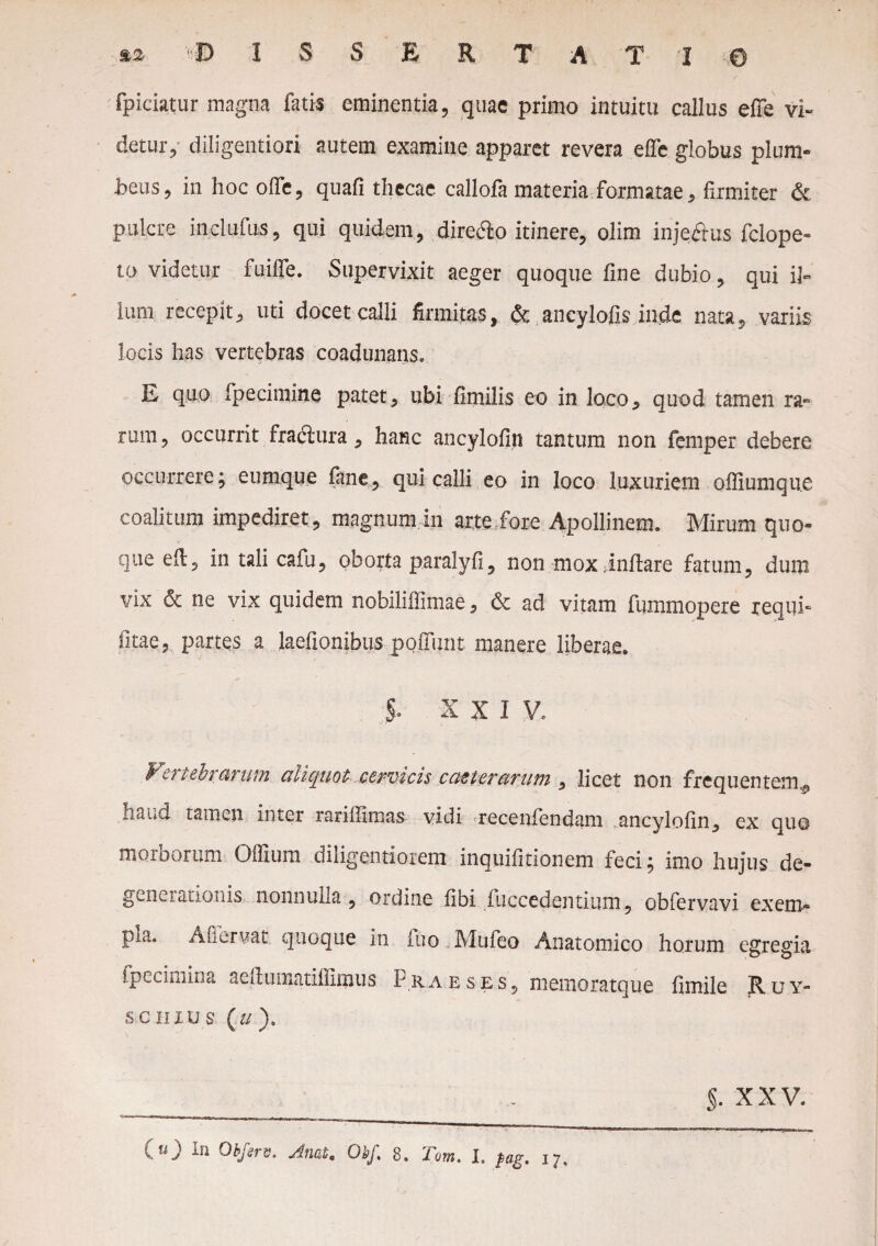 fpiciatur magna fatis eminentia, quae primo intuitu callus e (Te vi¬ detur, diligentiori autem examine apparet revera effe globus plum¬ beus , in hoc offe, quafi thecae callola materia formatae, firmiter & Polete inclufus, qui quidem, direclo itinere, olim inje&us fclope- to videtur fuiffe. Supervixit aeger quoque fine dubio, qui il¬ lum recepit, uti docet calli firmitas, & ancylofis inde nata, variis locis has vertebras coadunans. E quo fpecimine patet, ubi fimilis eo in loco, quod tamen ra¬ rum , occurrit fractura, hanc ancylofin tantum non femper debere occurrere; eumque fane, qui calli eo in loco luxuriem offiumque coalitum impediret, magnumin arte fore Apollinem. Mirum quo¬ que eft, in tali cafu, oborta paralyfi, non mox inflare fatum, dum vix & ne vix quidem nobiliffimae, & ad vitam fummopere requi- fitae, partes a laefionibus poSunt manere liberae. . ;§• X X I V. V-rubrarum cuicpiot .ccyvtcis ccitterctviim , licet non frequentem , haud tamen inter rarillimas vidi recenlendam ancylofin, ex quo morborum Oflium diligentiorem inquifitionem feci; imo hujus de¬ generationis nonnulla, ordine fibi fuccedentium, obfervavi exem- pia. Afiervat quoque in fuo Mufeo Anatomico horum egregia fpecimiru aedumatiflimus Praeses, memoratque fimile Ruy- senius (»). §. XXV.