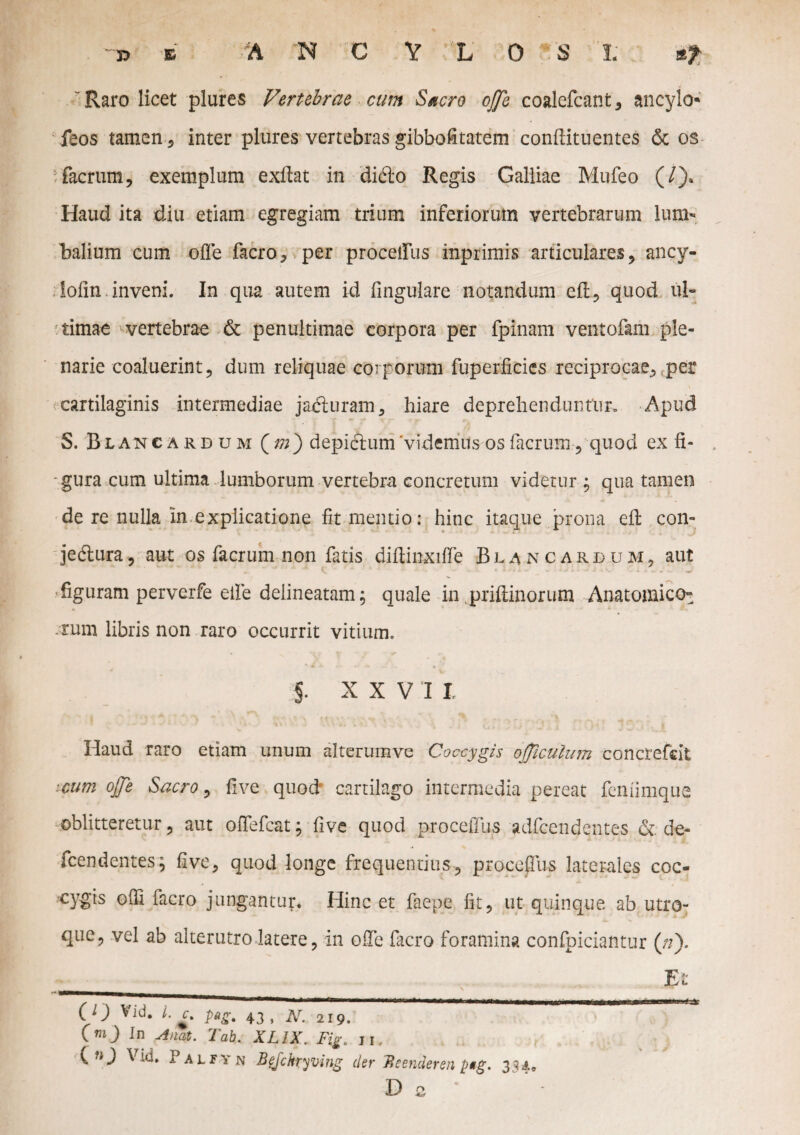 Raro licet piares Vertebrae cum Sacro ojje coalefcant, ancylo- feos tamen 5 inter plures vertebras gibbofitatem conftituentes & os ■ facrum, exemplum exftat in dido Regis Galliae Mufeo (/)* Haud ita diu etiam egregiam trium inferiorum vertebrarum lum¬ balium cum offe facro, per procellas inprimis articulares, ancy- lofin. inveni. In qua autem id lingulare notandum efl, quod ul¬ timae ' vertebrae & penultimae corpora per fpinam ventofam ple¬ narie coaluerint, dum reliquae corporum fuperficies reciprocae, per cartilaginis intermediae jaduram, hiare deprehenduntur» Apud S. Blancardum (m) depictum 'videmus os facrum-,-quod ex fi- . ■gura cum ultima lumborum vertebra concretum videtur ; qua tamen de re nulla in explicatione fit mentio: hinc itaque prona efl con- jedura, aut os facrum non fatis diftinxiffe Blancardum, aut figuram perverfe eife deiineatam; quale in priftinorum Anatomico^ A * *. rum libris non raro occurrit vitium. i XXVII Haud raro etiam unum alterumve Coccygis officulum concrefeit cum ojje Sacro, five quod cartilago intermedia pereat feniimque oblitteretur, aut offefcat; five quod procelTus adfcendqntes & de- fcendentes; five, quod longe frequentius, proceffus laterales coc¬ cygis ofil facro jungantur. Hinc et faepe fit, ut quinque ab utro¬ que, vel ab alterutro latere, in offe facro foramina confpiciantur (n). Et O ) L £ pag' 43 j 219. OO In A nat. Tab. XL1X. Fig. ji. ) \ id. I alfyn Befckryving der Beenderen 334» D 2