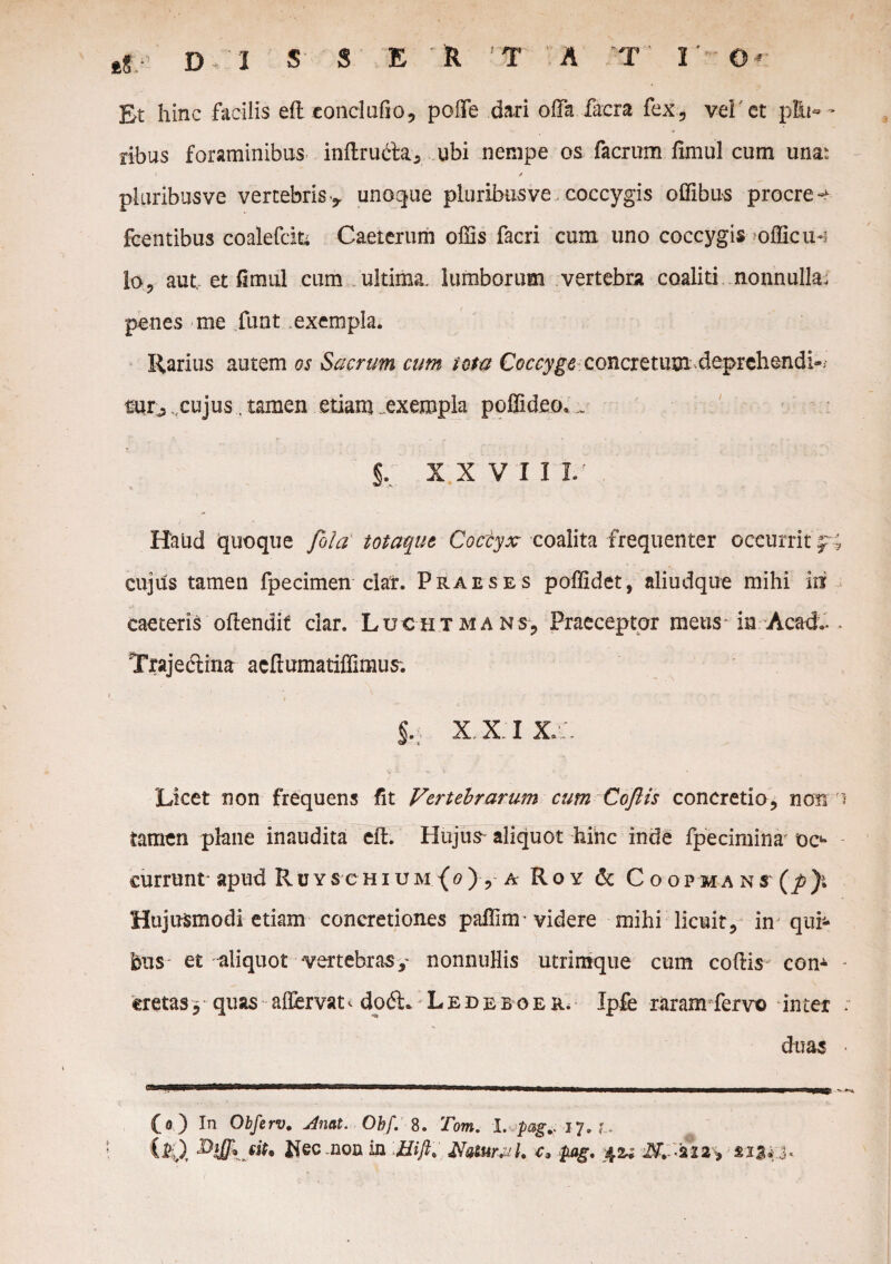 Et hinc facilis ell condalio, poffe dari offa facra fex, vel'et p£u« - ribus foraminibus inftru&a, ubi nempe os facrum fimul cum unat pluribusve vertebris-^ unoque pluribus ve coccygis offibus procrea fcentibus coalefcik Caeterum offis facri cum uno coccygis officiis lo, aut et fimul cum ultima, lumborum vertebra coaliti nonnulla; penes me funt exempla. Rarius autem os Sacrum cum iota Coccyge concretum deprehendi-; mr^cujus. tamen etiam exempla poffideo,_ §. XXVII L' , Haud quoque fila totaque Coccyx coalita frequenter occurrit fi cujus tamen fpecimen clar. Praeses poffidet, aliudque mihi in caeteris oftendif clar. Luxhtmans, Praeceptor meus* in Acad.- . Trajeclina acflumatiffimus; xxi x :. Licet non frequens fit Vertebrarum cum Coflis concretio, non i tamen plane inaudita efh Hujus aliquot hinc inde fpecimina oc4* currunt apud Ruyschium (o) , a Roy & Coopma ns Hujusmodi etiam concretiones paffim • videre mihi licuit, in quij- bus et aliquot -vertebras y nonnuHis utrimque cum collis com - cretas, quas allervat^ dod.: Lede boer. Ipfe raram fervo inter ; duas < (o ) In Obferv. Anal. Obf. 8. Tom. l.jpag^ 17. u Mec .non in 'tfift. NaturaU c» pag.