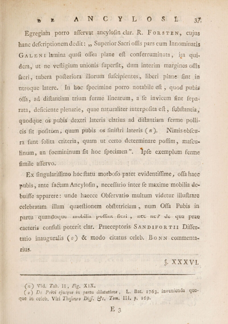 Egregiam porro a (Fervat ancylofin clar. R. Forsten, cujus hanc defcriptionem dedit: „ Superior Sacri offis pars cum Innominatis Galeni lamina quafi offea plane eft conferruminata, ica qui¬ dem, ut ne vefligium unionis fuperfit, dum interirn margines offis facri, tubera pofteriora illorum fufeipientes, liberi plane fint in utroque latere. In hoc fpecimine porro notabile eft , quod pubis offa, ad diftaritiam trium ferme linearum, a fe invicem fint fepa- rata, deficiente plenarie, quae naturaliter interpofita eft, fubflantia, quodque os pubis dextri lateris elatius ad diftantiam ferme polli¬ cis lit politum, quam pubis os liniftri lateris (/2). Nim-isobfcu- ra funt folita criteria, quam ut certo determinare poffim, mafeu- linum, an foemininum fit hoc fpecimen”. Ipfe exemplum ferme fimile affervo. Ex fingulariffimo hoc flatu morbofo patet evidentiffime, offa haec pubis, ante fadlamAncylofin, neceffario inter fe maxime mobilia de- buiffe apparere: unde haecce Obfervatio multum videtur illuffrare celebratam illam qnaeftionem obfletriciam, num Offa Pubis in partu quandoque iuubilla. jjufliui Heri , nec nc/ dc qua prae caeteris confuli poterit clar. Praeceptoris Sandifortii Differ- tatio inauguralis (0) dc modo citatus celeb. Bonn commenta- rius- 5. XXXVI GO ^d. Tab. II, Fig. XiX. (^0) Ds Pelvi e jusque in partu dilatatione , L. Bat. 1763. invenienda quo¬ que in celeb. Viri Thefauro F>ijJ, Tom, III. p. 169* E o 0
