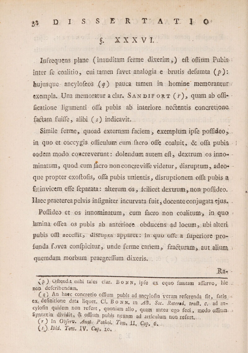 DISSERTA T I 0* §. xxx vl; ' Infrequens plane (inauditam ferme dixerim,) eft offium Pubis- inter fe coalitio, cui tamen favet analogia e brutis defumta (/?): hujusque aneylofeos (f) pauca tamen in homine memorantur exempla. Una memoratur aclar. Sandifort ( r), quam ab offi- fieatione ligamenti offa pubis ab interiore, nectentis concretione fapftam. fuiffe, alibi. (j) indicavit. . Simile ferme, quoad externam faciem , exemplum ipfe poffideo^ in quo et coccygis officulum cum facro offe coaluit, & offa pubis eodem modo coicreverant: dolendum autem eft, dextrum os inno- minatum, quod cum liero non concreviffe videtur, disruptum, adeo- que propter exoftofis, offa pubis unientis, disruptionem offa pubis a Cyinvicem ede feparata: alterum os, icilicet dextrum,non poffideo. Haec praeterea pelvis infignicer incurvata fuit, docente conjugata ejus» Poflldeo et os innominatum, cum facro non coalitum», in quo lamina offea os pubis ab anteriore obducens ad locum, ubi alteri pubis ofll acccflir, Uisrupta apparet; in quu oiTe a fuperiore pro¬ funda fovea confpicitur, unde ferme cariem, fracturam, aut.alium quemdam morbum praegreffum dixeris. Ra* ) oftendit mihi taies clar. Bonn, ipfe ex equo fuuitaai aiTervo, hic nop deferibendam. C Q) An ^a€c concretio olUurn pubis ad ancylofin veram referenda iit, fatis cx, definitione data liquet. CI. Bonn. m Ati. Soc. 'Retertd. irati, c. ad an- cylofin quidem non refert, quoniam alio, quam antea ego feci, modo oilium Syntaxin dividit^ & oflimii pubis nexum ad articulum non refert. . (r) In Obferv, Anat. PathoL Tom♦ II. Cap, 6.