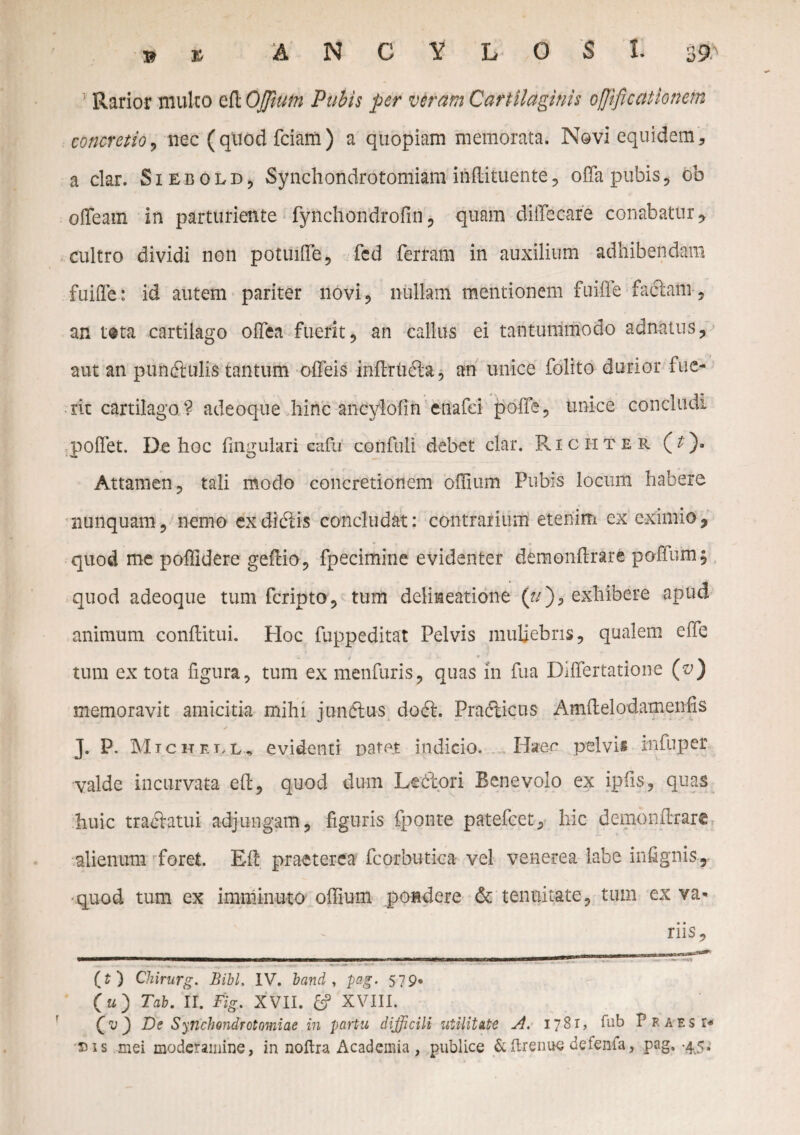 & % ANCYLOSI. 3^ Rarior mulco cfl Ojjium Pubis per veram Cartilaginis ofjificationem concretio, nec ( quod fciam ) a quopiam memorata. Novi equidem, a clar. Siebold^ Synchondrotomiam inftituente, offa pubis , ob offeam in parturiente fynchondrofin , quam diffecare conabatur, cultro dividi non potuiffe, fed fertam in auxilium adhibendam fuifle: id autem pariter novi, nullam mentionem fuiffe faciam , an t®ta cartilago offea fuerit, an callus ei tantummodo adnatus, aut an pundlulis tantum offeis inflrtuffa, an unice folito durior fue¬ rit cartilago? adeoque hinc ancviofin enafei poffe, unice concludi poffet. De hoc fingulari eafu confuli debet clar. Richter (t). Attamen, tali modo concretionem offium Pubis locum habere nunquam, nemo exdidtis concludat: contrarium etenim ex eximio, quod me poffidere geflio, fpecimine evidenter demonftrare poffum, quod adeoque tum fcripto, tum delineatione (f/), exhibere apud animum conflitui. Hoc fuppeditat Pelvis muliebris, qualem effe tum ex tota figura, tum ex menfuris, quas in fua Differtatione (v) memoravit amicitia mihi jundlus docl. Practicus Amftelodamenfis J. P. Michell, evidenti patet indicio. Haec pelvis rnfuper valde incurvata e(l, quod dum Ledtori Benevolo ex ipfis, quas huic tracffatui adjungam, figuris fponte patefcet, hic demonftrare alienum foret. Eft praeterea fcorbutica vel venerea labe infignis, •quod tum ex imminuto offium pondere & tenuitate, tum ex va* riis, (t ) Chirurg. Bibi. IV. band , pag. 579* (u) Tab. II. Fig. XVII. £? XVIII. De Synchendrotomiae in partu dijficili utilitate 1781, fub Praes i* eis mei moderamine, in noftra Academia , publice &ftrenue defenfa, pag. -4,5.