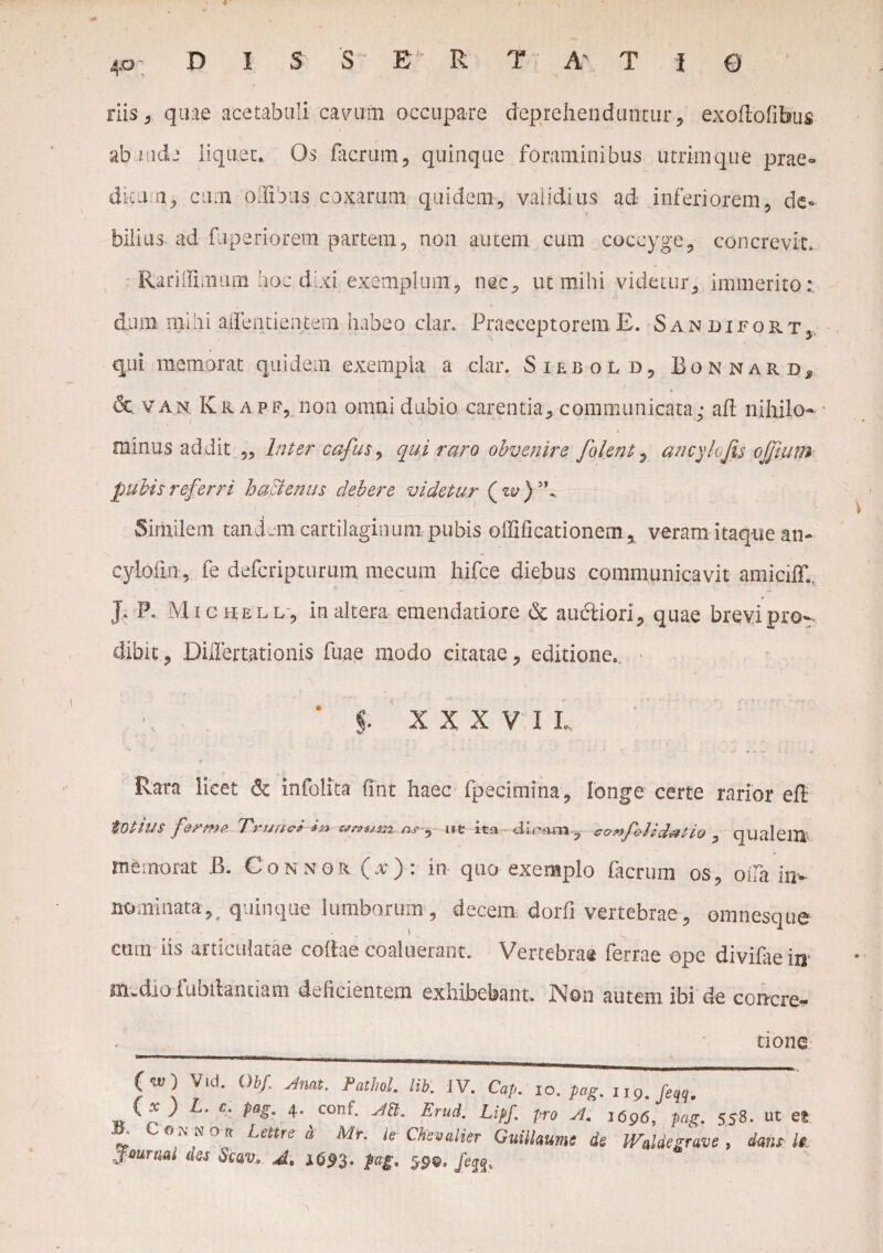 ilis 3 quae acetabuli cavum occupare deprehenduntur, exoftofibus ablude liquet. Os facrum, quinque foraminibus utrimque prae- dkum, cum offibus coxarum quidem, validius ad inferiorem, de¬ bilius, ad fuperiorem partem, non autem cum coccyge, concrevit. Rariifimum hoc dixi exemplum , nec, ut mihi videtur, immerito: dum mihi aifentientem habeo clar. Praeceptorem E. Sandifort, qui memorat quidem exempla a clar. Siebold, Bonnardj r* , , - J / & va.n. Krapf, non omni dubio carentia, communicata: ah nihilo- minus addit „ Inter cafus ^ qui raro obvenire folent, ancylofu ojfium pubis referri hattenus debere videtur (zv)’\ Similem tandAii cartilaginum pubis ollificationem, veram itaque an- cylofin, fe defcripturum mecum hifce diebus communicavit amiciff., J, P. Michell-, inaltera emendatiore & auctiori, quae brevipro-. dibit, DiiTertationis fuae modo citatae, editione.. f. XXXVII. * Rara licet & infolita fmt haec fpecimina, longe certe rarior eh totius ferme Trunci in unum ns-, ut ita du-om,, ronfolidotio , qualeitt memorat i’>. Connor (x>: in quo exemplo facrum os, oi!a in-, nominata,_ quinque lumborum , decem dorfi vertebrae , omnesque ctitn iis articulatae collae coaluerant. Vertebras ferrae ope divifaein' m.dio fubilantiam deficientem exhibebant. Non autem ibi de con-cre- (w ) Vid. ()bf, Aruit. PathoL lib. JV. Cap. io. pag. np. [eqq, \x ) l- '*• Pag■ 4- AB. Erui. Lipf. pro A. 1696, pag. 558. ut et * Como» Lettre a Mr. le Chevalter Guiilaume de WMegrave , dant U. ymn-M das Scav. A. 1693- f«g- 59©. /ejf,