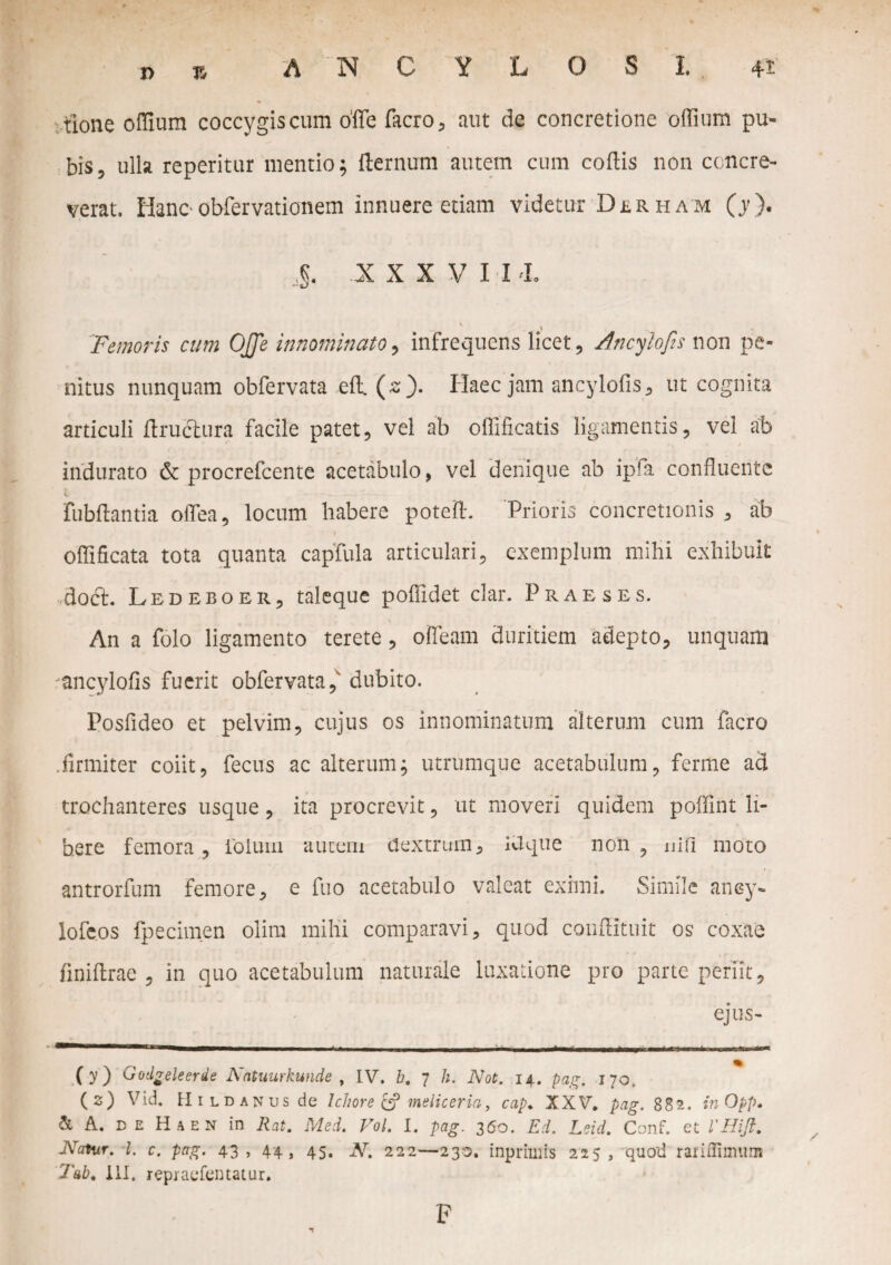 tlone offium coccygiscum offe facro, aut de concretione offium pu¬ bis 5 ulla reperitur mentio; fternum autem cum coftis non concre¬ verat. Hanc■ obfervationem innuere etiam videtur Duham (j). ,g. XXXV I U. 'Femoris cum OJJe innominato, infrequens licet, Ancylofis non pe¬ nitus nunquam obfervata efl. (zf Haec jam ancylofis, ut cognita articuli ftructura facile patet, vel ab offificatis ligamentis, vel ab indurato & procrefcente acetabulo, vel denique ab ipfa confluente fubftantia olTea, locum habere poteU Prioris concretionis , ab • 1 *- / oflificata tota quanta capfula articulari, exemplum mihi exhibuit docri Ledeboer, taleque poflidet clar. Praeses. An a folo ligamento terete, oiTeam duritiem adepto, unquam ancylofis fuerit obfervata, dubito. Posfideo et pelvim, cujus os innominatum alterum cum facro .firmiter coiit, fecus ac alterum; utrumque acetabulum, ferme aa trochanteres usque, ita procrevit, ut moveri quidem poifint li¬ bere femora , iolum autem Uextrum, Uque non , uifi moto antrorfum femore, e fuo acetabulo valeat eximi. Simile aney- iofeos fpecimen olim mihi comparavi, quod conflituit os coxae finiflrae , in quo acetabulum naturale luxatione pro parte periit, ejus- ———-- _ . .. • . . imi. ■ -1 - (y) Gotlgeleerde Nntuurkunde , IV. b. 7 h. Not. 14. pag. 170. (2) Vid. Hildanus de Ichore & meliceria, cap♦ XXV* pag. 882. inOpp. & A, DE Haen in Rat. Med. Vol. I. pag. 360. Ei. Leid. Conf. et VHift. Natur, i. c. pag. 43, 44, 45. N. 222—230. inprimis 225, quod rariifimum Tab, 111, repiaefentatur. F
