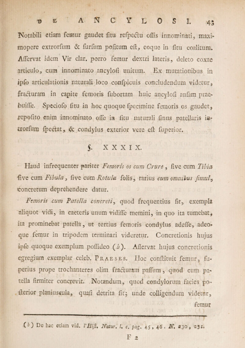 w E ANCYLOSI, 45 Notabili etiam femur gaudet litu refpediu offis innominati, maxi- mopere extrorfum & furfum pofitum efl, eoque in fitu coalitum. Affervat idem Vir clar. porro femur dextri lateris deleto coxae articulo, eum innominato ancylofi unitum. Ex mutationibus in ipfo articulationis naturali loco confpicuis concludendum videtur, fracturam in capite femoris fubortam huic ancylofi anfam prae' buiffe. Speciofo fitu in hoc quoque fpecimine femoris os gaudet, repofito enim innominato offe in fitu naturali finus patellaris i&- irorfum fpeciat, & condylus exterior vere efl fuperior. $. xxxix. Haud infrequenter pariter Femoris os cum Crure , five cum Tibia five cum Fibula, five eum Rotula felis , rarius cum omnibus ftmul, concretum deprehendere datur. Femoris cum Patella concreti, quod frequentius fit, exempla aliquot vidi, in caeteris unum vidiffe memini, in quo ita tumebat, ita prominebat patella, ut tertius femoris condylus adede, adeo- que femur in tripodem terminari videretur. Concretionis hujus i-pfe quoque exemplum poffideo (£). Aflervat hujus concretionis egregium exemplar celeb. Praeses. Hoc conflituit femur, fu- .perius prope trochanteres olim fradturam paffum, quod cum pa¬ tella firmiter concrevit. Notandum, quod condylorum facies po~ iterior planiuseula, quafi detrita fit; unde colligendum videtur, femur T • 11 '■*■■■■ i.- ■■■...-. ..i n- i.”1—— (O De hac edam vid. Vili fi. Natur. I. c. pag. 45, 46, N. 230, 231,