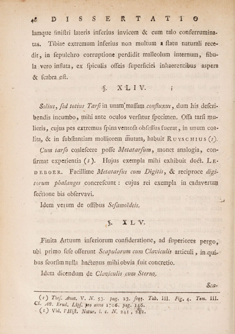 lamque finiffcri lateris inferius invicem & cum talo conferrumina* tas. Tibiae extremum inferius non multum a flatu naturali rece¬ dit, in fepuichro corruptione perdidit malleolum internum, fibu- la vero inflata, ex fpiculis offeis fuperficiei inhaerentibus aspera & fcabrajeft. . 'X L I V. ( Solius, fed totius Tarft in unam'maffam confluxus, dum his defcri- bendis incumbo, mihi ante oculos verfatur fpecimen. Offa tarfi mu¬ lieris, cujus pes extremus fpina vcntofa obfeffhsfuerat, in unum coa¬ lita, & in fubflantiam molliorem mutata, habuit Ruyschius (s). Cum tarfo coalefcere poffe Metatarfum, monet analogia, con¬ firmat experientia (t). Hujus exempla mihi exhibuit dodf. Le- beboER. Facillime Metatarfus cum Digitis, & reciproce digi¬ torum phalanges concrefcunt : cujus rei exempla in cadaverum fecVione bis obfervavi. Idem veium de offibtis Sefamo ideis. X L V. Finita Artuum inferiorum confideratione, ad fu peri ores pergo, ubi primo fefe offerunt Scapularum cum Claviculis articuli, in-qui¬ bus feorflm nulla ha&enus mihi obvia fuit concretio, i • - k t .* ■« ' - ■ Idem dicendum de Claviculis cum Sterno, Sca- O) The/. Anat. V. N. 53. pag. 23. feqq, Tab. III. £f. Att. Erud. Lipf. pro anno 1706. pag. 146. '* CO Vid® rmjl. Natur• L c. N, 241 , 242. Fig, 4. Tm. III.