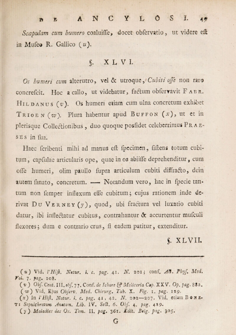 Scapulam cum humero coaluiffe, docet obfervatio, ut videre efl in Mufe» R. Gallico (u). §. XL VI. Os humeri cum alterutro, vel & utroque,'Cubiti offt non raro concrefeit. Hoc a callo, ut videbatur, fadlum obfervavit F abr. I Hildanus (u). Os humeri edam cum ulna concretum exhibet Trioen (w). Plura habentur apud Buffon (v), ut et in plerisque Collectionibus , duo quoque posfidet celeberrimus Prae¬ ses in fua. Plaec fcribenti mihi ad manus eft fpecimen, fidens totum cubi¬ tum, capfulae articularis ope, quae in os abiilTe deprehenditur, cum ofie humeri, olim paullo fupra articulum cubiti diffrafto, dein autem fanato, concretum. — Notandum vero, hac in fpecie tan¬ tum non femper inflexum effe cubitum; cujus rationem inde de¬ rivat Du Verney (j), quod, ubi fractura vel luxatio cubiti datur, ibi infleftatur cubitus, contrahantur & accurtentur mufculi flexores; dum e contrario crus, fi eadem patitur, extenditur. $. XLVII. (u) Vid. VHift. Natur. I. c. pag. 41. 2V. 201; conf. Aft.: Phy/, Med. Vol. 7. pag. 108. ( v ) Obf. Cent. III. obf 77. Conf. de Jchare £? Melicerta Cap. XXV. Op. pag. 882. (™) Vid. Ejus Obferv. Med. Chirurg. Tab. X. Fig. 1. pag. 129. (x) In l'Hijl. Natur. I. c. pag. 41, 42. N. 202—207. Vid. etiam B Q N E- T i Sepulchretum Anatom. Lib. IV. Sett. 6. Obf, 4. pag. 429. (y) Maladies des Os. Tom. II. pag. 361. Edit. B«lg. pag* 3°5* G