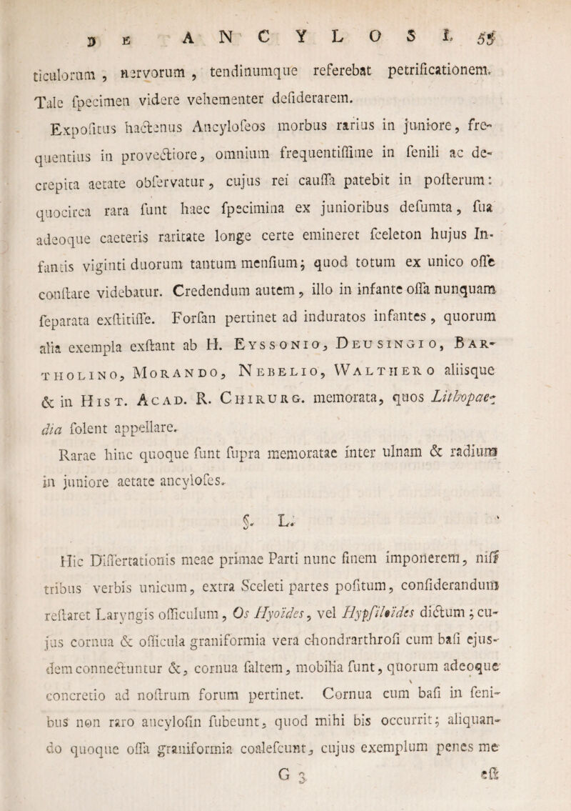 3 E AN CYLOSJ, s$ ticulorrun , nervorum , tenditiumque referebat petrificationem. Tale fpecimea videre vehementer defiderarem. Expofitus hactenus Ancylofeos morbus rarius in juniore, fre¬ quentius iu prove&iore, omnium frequentiffime in fenili ac de¬ crepita aetate obfervatur, cujus rei cauda patebit in poflerum: quocirca rara funt haec fpecimina ex junioribus defumta, fua adeo que caeteris raritate longe certe emineret fceleton hujus In¬ famis viginti duorum tantum mendum; quod totum ex unico offe conflare videbatur. Credendum autem, illo in infante offa nunquam feparata exflitiffe. Forfan pertinet ad induratos infantes, quorum alia exempla exftant ab H. Eyssonio, Deusingio, Bar¬ tholino, Morando, Nebelio, Walt ii ero aliisque & in Hist. Ac ad. R. Chirurg. memorata, quos Lithopae~ dia folent appellare. Rarae hinc quoque funt fupra memoratae Inter ulnam & radiun? in juniore aetate ancvlofcs. %. L. Hic DhTertationis meae primae Parti nunc finem imponerem, mff tribus verbis unicum, extra Sceleti partes pofitum, confiderandum reftaret Laryngis officulum , Os Hyoides, vel Hyffileidcs dictum ; cu¬ jus cornua & officula graniformia vera c-hondrarthrofi cum baii ejus- demconnecluntur cornua faltem, mobilia funt, quorum adeoquc \ concretio ad noftrum forum pertinet. Cornua cum bafi in feni- bus non raro ancylofin fubeunt, quod mihi bis occurrit5 aliquan¬ do quoque offa graniformia coalefcunt, cujus exemplum penes me G %