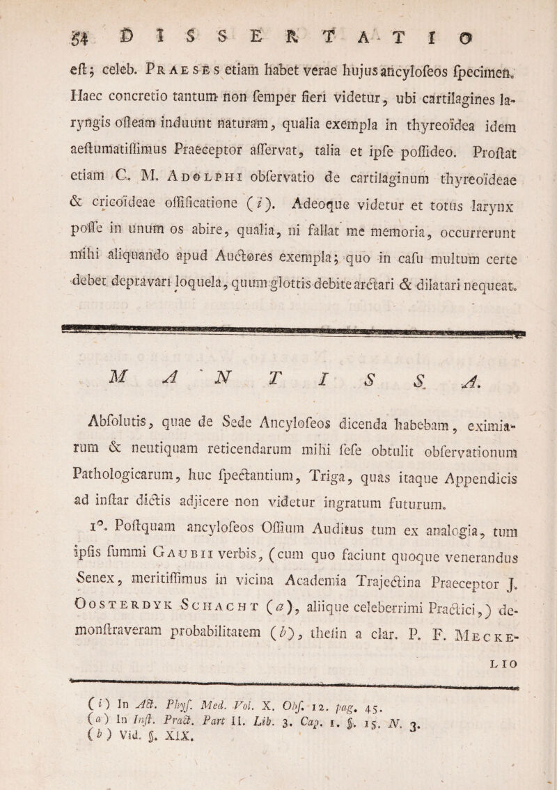 eft j celeb. Praeses etiam habet verae hujus ancylofeos fpecimefw Haec concretio tantum non femper fieri videtur , ubi cartilagines la¬ ryngis olleam induunt naturam, qualia exempla in thyreoidea idem aeftumatiffimus Praeceptor a (Fervat, talia et ipfe poffideo. Proflat etiam C. M. Adolphi obfervatio de cartilaginum thyreoideae & cricoideae offificatione (/). A deoque videtur et totus larynx polle in unum os abire, qualia, ni fallat me memoria, occurrerunt mihi aliquando apud Auctores exempla; quo in cafu multum certe debet depravari loquela., quum glottis debite arctari & dilatari nequeat-» M A ' N T I S S A. Abfoltitis^ quae de Sede Ancylofeos dicenda habebam 5 eximiar rtim oc nenti quam reticendarum mihi fefe obtulit obfervationuni Pathologicarum ? huc fpebtantium, Triga ? quas itaque Appendicis ad initar dictis adjicere non videtur ingratum futurum. i°. Poftquam ancylofeos Offium Auditus tum ex analogia ? tum ipfis fummi Gaubii verbis, (cum quo faciunt quoque venerandus Senex ? meritiffimus in vicina Academia Trajebtina Praeceptor J Oosterdyk Schacht (a), aliique celeberrimi Practici,) de¬ monstraveram probabilitatem (£), thelin a clar. P, F. Mecke- l io (i) In Ati. Phy/.\ Med. Vol. X. Oh/ 12. pag. 45. (a) In Inft. Prati. Part II. Lib. 3. Cap. 1. jv 15 jy ■> (^ ) VkL §. XIX.