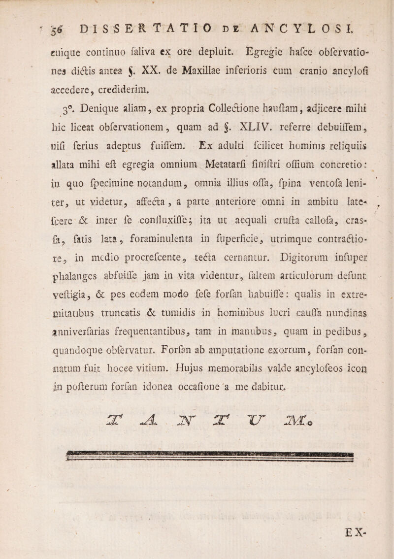 $6 DISSERTATIO be ANCYLOSI cuique continuo laliva ex ore depluit. Egregie hafce obfervatio- nes didis antea $. XX. de Maxillae inferioris tum cranio ancyloft accedere, crediderim. 3°. Denique aliam, ex propria Colledione hauftam, adjicere milii hic liceat obfervationem, quam ad §. XLIV. referre debuiflem, nili ferius adeptus finflem. Ex adulti fcilicet heminis reliquiis allata mihi eft egregia omnium Metatarfi finiftri offium concretio: in quo fpe.cimine notandum, omnia illius offa, fpina ventofa leni* ter, ut videtur, alfeda , a parte anteriore omni in ambitu late-. , fpere inter fe confluxiffe; ita ut aequali crufta callofa, cras- fi, fatis lata 9 foraminulenta in fuperftcie, utrimque contractio- re, in medio procrefceme, teda cernantur. Digitorum infuper phalanges abfuiile jam in vita videntur, faltem articulorum defunt veiiigia, & pes eodem modo fefe forfan habui fle: qualis in extre¬ mitatibus truncatis & tumidis in hominibus lucri cauifa nundinas tnniverfarias frequentantibus, tam in manubiis, quam in pedibus, quandoque obfervatur. Forfan ab amputatione exortum, forfan con¬ ii at um fuit hocce vitium. Hujus memorabilis valde ancylofeos icon in pofterum forfan idonea occafione 'a me dabitur. JL W J? IT JMU \ EX-