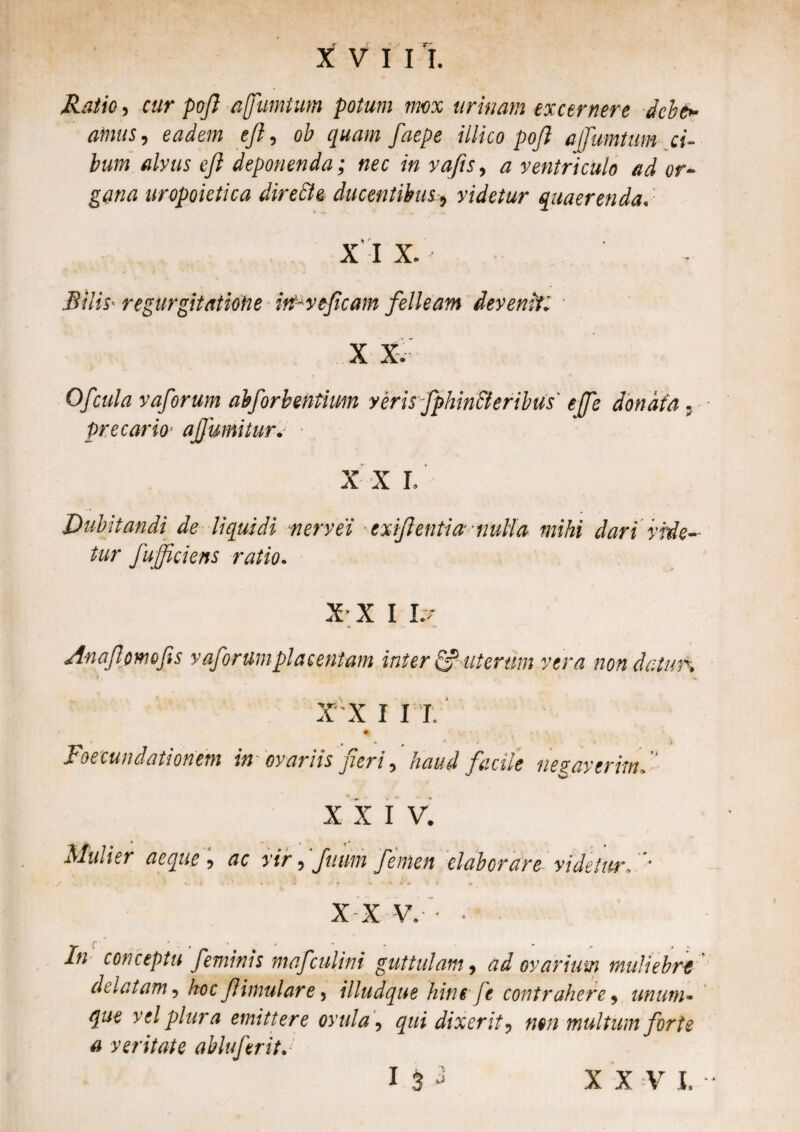 Ratio, cur pofi affumtum potum mox urinam excernere debe» atnus, eadem e fi, ob quam faepe illico pojl a ffumtum ci¬ bum alvus eji deponenda; nec in vafis, a ventriculo ad or¬ gana uropoietica dire ile ducentibus-, videtur quaerenda. X I X. Bilis- regurgitatione itt-vejicam felleam devenit X X. Ofcula vaforum abforbentium veris-J precario ajjumitur. ■ X X I, ejfe donata Dubitandi de liquidi vervei exif entia nulta mihi dari vide¬ tur fufficiens ratio. XX I L- A-naf orno fis vafiorum placentam inter & uterum vera non datur. i , ^ « . < *, X X I I T. • » r * •» Foecundationem in ovariis peri , haud facile negaverim. X X I V. Alinier aeque , ac vir , futim femen elaborare videtor. * X X V. • In conceptu feminis mafculini guttulam, ad ovarium muliebr-e delatam, hoc f inudare, illudque hint fe contrahere , unum- <£«€ vel plura emittere ovu!a, qui dixerit, non multum forte a veritate abluferitJ I 3 - XXV I.