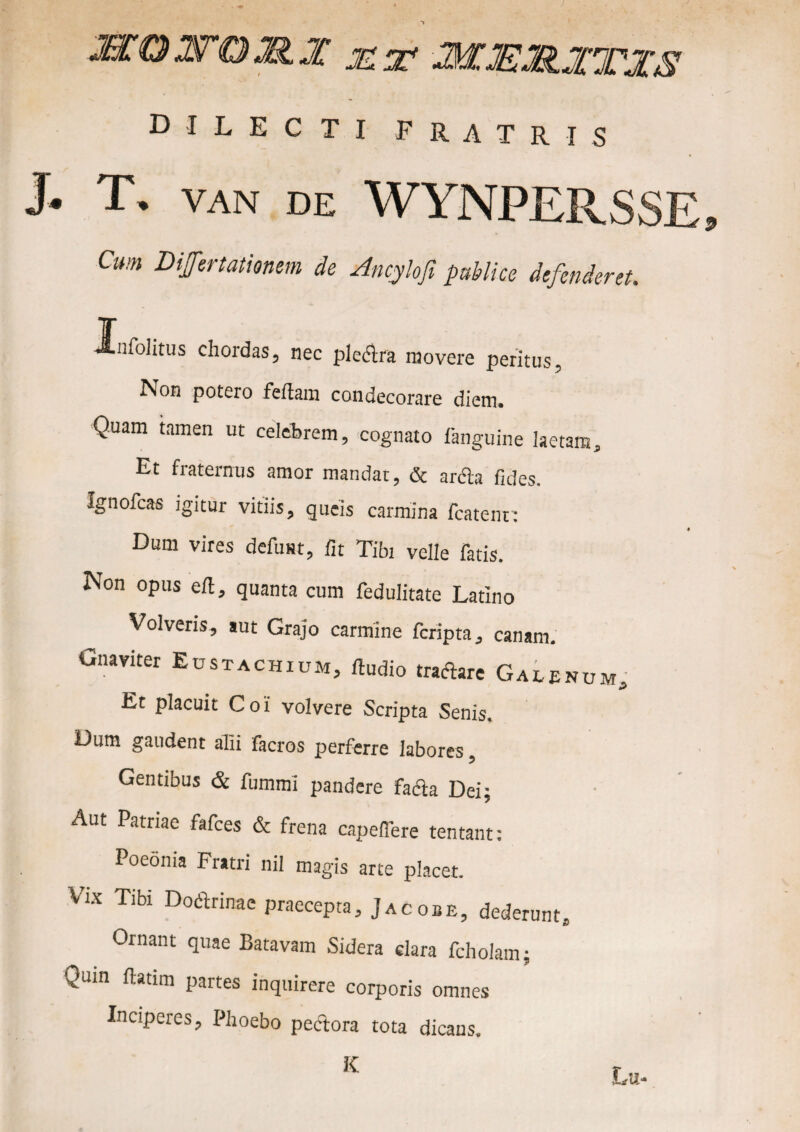 dilecti FRATRIS J. T. VAN DE WYNPERSSE, Cum Dijfertatimm de Ancylofi publice defenderet. Jlnfolitus chordas, nec plectra movere peritus, Non potero fefiam condecorare diem- Quam tamen ut celebrem, cognato fanguine laetans. Et fraternus amor mandat, & arcla fides. Ignofcas igitur vitiis, queis carmina fcatenn Dum vires defusu, fit Tibi velle fatis. Non opus eft, quanta cum fedulitate Latino Volveris, aut Grajo carmine fcripta, canam. Gnaviter Eustachium, fiudio tractare Galei Et placuit Coi volvere Scripta Senis. Dum gaudent alii facros perferre labores, Gentibus & fummi pandere fa&a Dei; Aut Patriae fafces & frena capefiere tentant: Poeoma Fratri nil magis arte placet. Vix Tibi Doctrinae praecepta, Jacobe, dederunt. Ornant quae Batavam Sidera clara fcholam; Quin fiatim partes inquirere corporis omnes Inciperes, Phoebo pectora tota dicans. K Lu-